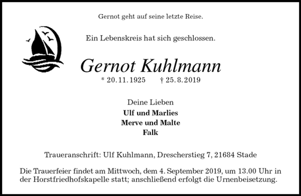 <p>Gernot geht auf seine letzte Reise.<br />Ein Lebenskreis hat sich geschlossen.<br />Gernot Kuhlmann<br />* 20. 11. 1925 † 25. 8. 2019<br />Deine Lieben<br />Ulf und Marlies<br />Merve und Malte<br />Falk<br />Traueranschrift: Ulf Kuhlmann, Drescherstieg 7, 21684 Stade</p><p>Die Trauerfeier findet am Mittwoch, dem 4. September 2019, um 13.00 Uhr in der Horstfriedhofskapelle statt; anschließend erfolgt die Urnenbeisetzung.</p>