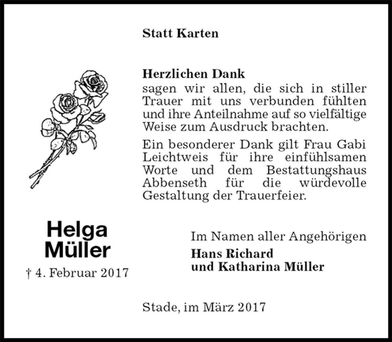 <p>Statt Karten<br />Herzlichen Dank<br />sagen wir allen, die sich in stiller Trauer mit uns verbunden fühlten und ihre Anteilnahme auf so vielfältige Weise zum Ausdruck brachten.<br />Ein besonderer Dank gilt Frau Gabi Leichtweis für ihre einfühlsamen Worte und dem Bestattungshaus<br />Abbenseth für die würdevolle<br />Gestaltung der Trauerfeier.<br />Im Namen aller Angehörigen<br />Hans Richard<br />und Katharina Müller<br />Stade, im März 2017<br />Helga<br />Müller<br />† 4. Februar 2017</p>