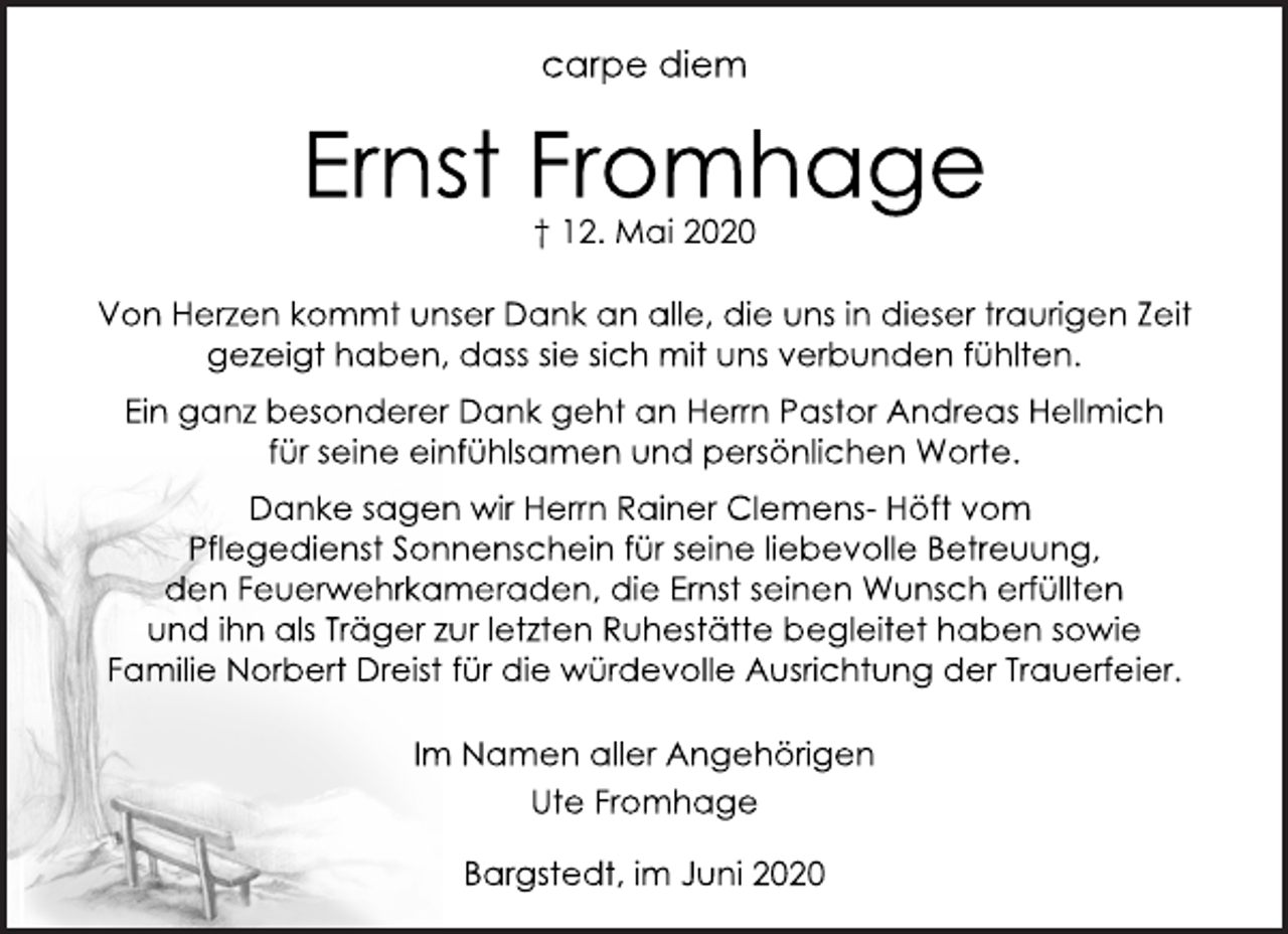 <p>carpe diem<br />Ernst Fromhage † 12. Mai 2020<br />Von Herzen kommt unser Dank an alle, die uns in dieser traurigen Zeit gezeigt haben, dass sie sich mit uns verbunden fühlten.<br />Ein ganz besonderer Dank geht an Herrn Pastor Andreas Hellmich für seine einfühlsamen und persönlichen Worte.<br />Danke sagen wir Herrn Rainer Clemens- Höft vom Pflegedienst Sonnenschein für seine liebevolle Betreuung, den Feuerwehrkameraden, die Ernst seinen Wunsch erfüllten und ihn als Träger zur letzten Ruhestätte begleitet haben sowie Familie Norbert Dreist für die würdevolle Ausrichtung der Trauerfeier.<br />Im Namen aller Angehörigen Ute Fromhage<br />Bargstedt, im Juni 2020</p>