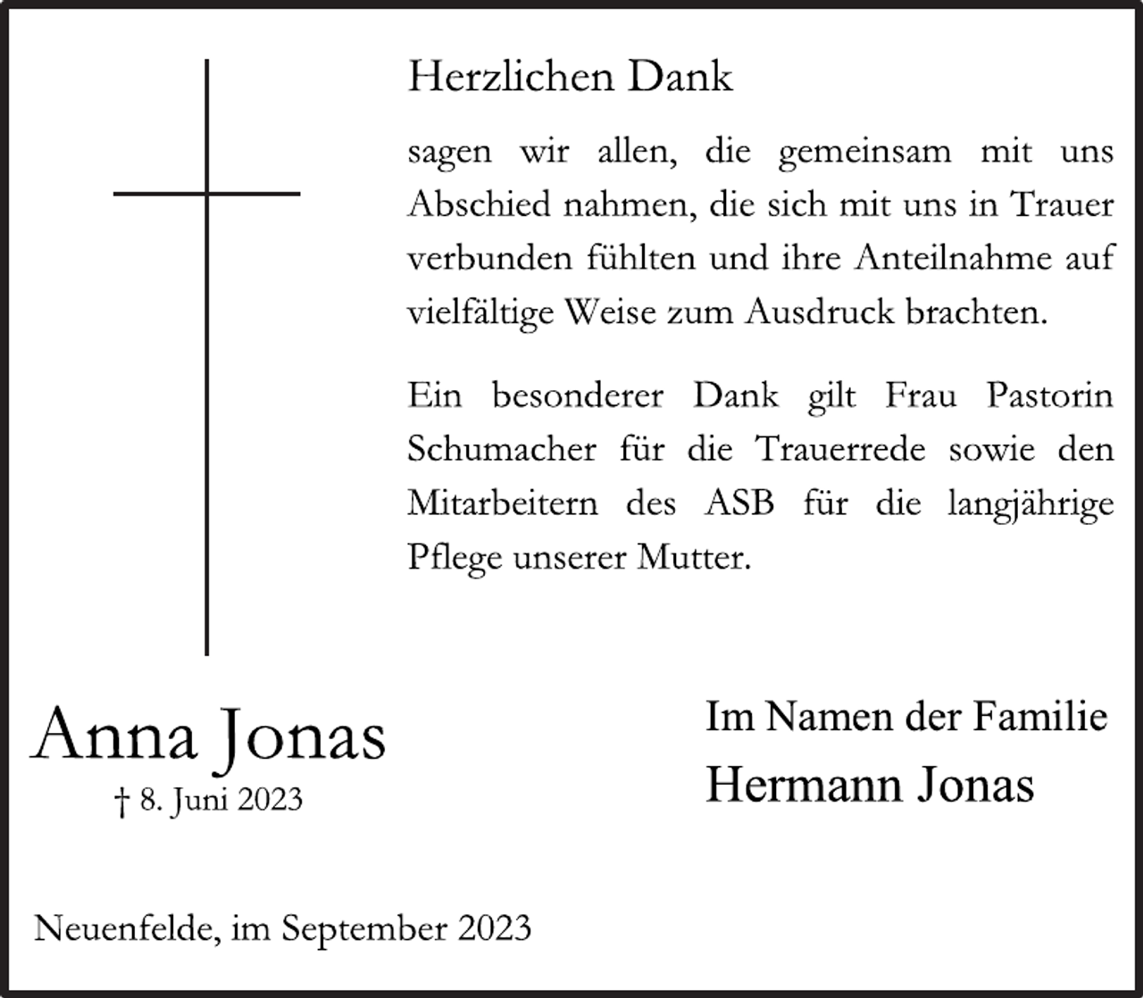 <p>Herzlichen Dank<br />sagen wir allen, die gemeinsam mit uns</p>
<p>Abschied nahmen, die sich mit uns in Trauer</p>
<p>verbunden fühlten und ihre Anteilnahme auf</p>
<p>vielfältige Weise zum Ausdruck brachten.<br />Ein besonderer Dank gilt Frau Pastorin</p>
<p>Schumacher für die Trauerrede sowie den</p>
<p>Mitarbeitern des ASB für die langjährige</p>
<p>Pflege unserer Mutter.<br />Im Namen der Familie<br />Hermann Jonas<br />Anna Jonas<br />† 8. Juni 2023<br />Neuenfelde, im September 2023</p>
