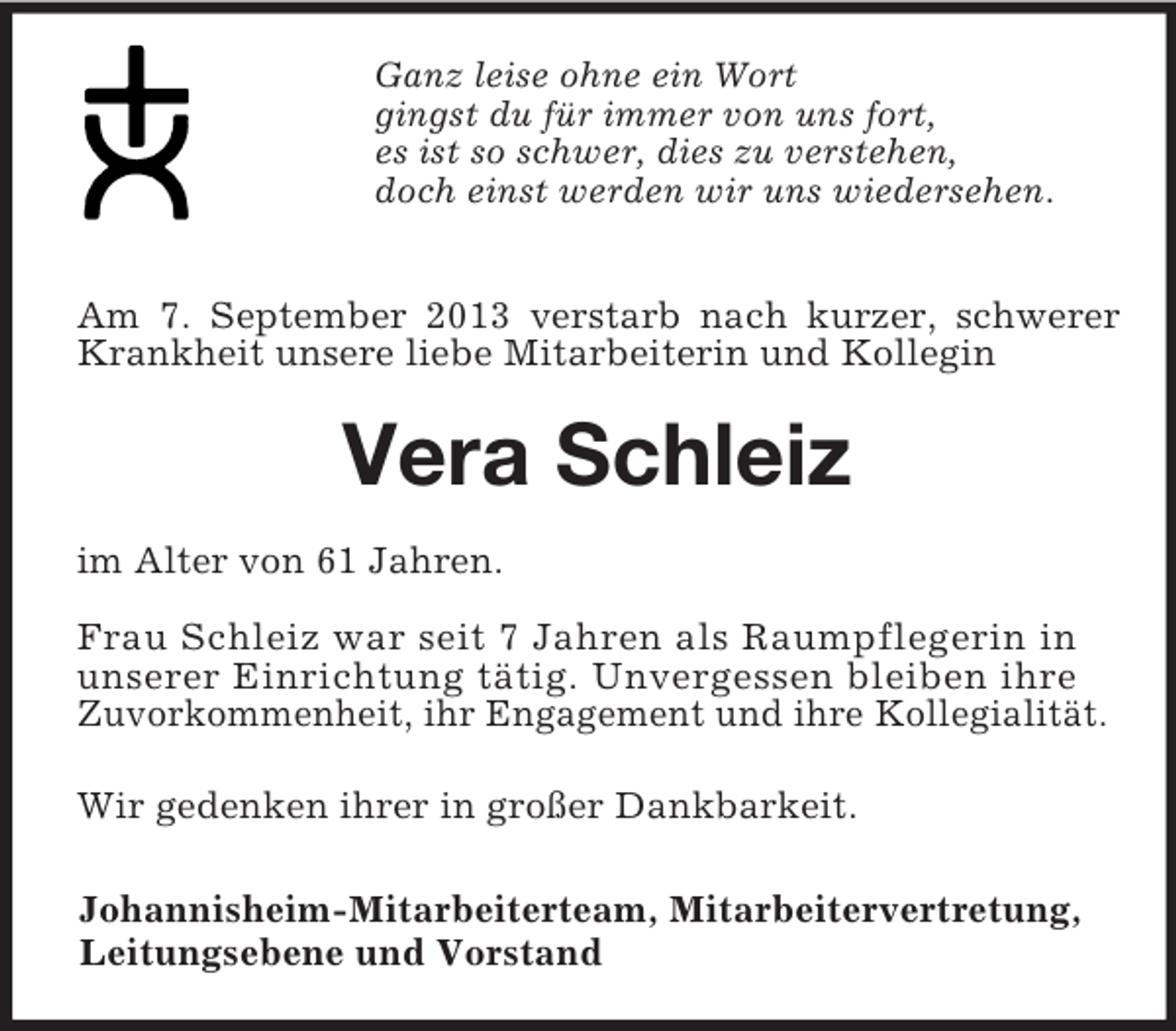<p>Ganz leise ohne ein Wort<br />gingst du für immer von uns fort,<br />es ist so schwer, dies zu verstehen,<br />doch einst werden wir uns wiedersehen.<br />Am 7. September 2013 verstarb nach kurzer, schwerer Krankheit unsere liebe Mitarbeiterin und Kollegin<br />Vera Schleiz<br />im Alter von 61 Jahren.<br />Frau Schleiz war seit 7 Jahren als Raumpflegerin in<br />unserer Einrichtung tätig. Unvergessen bleiben ihre<br />Zuvorkommenheit, ihr Engagement und ihre Kollegialität.<br />Wir gedenken ihrer in großer Dankbarkeit.<br />Johannisheim-Mitarbeiterteam, Mitarbeitervertretung,<br />Leitungsebene und Vorstand</p>