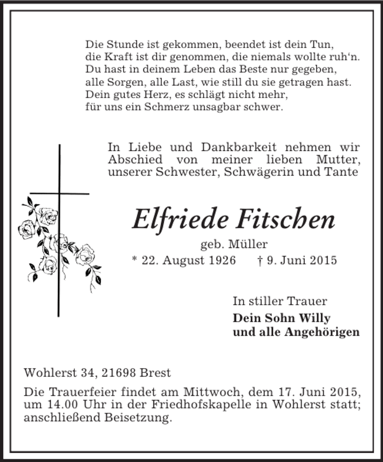 <p>Die Stunde ist gekommen, beendet ist dein Tun,<br />die Kraft ist dir genommen, die niemals wollte ruh‘n.<br />Du hast in deinem Leben das Beste nur gegeben,<br />alle Sorgen, alle Last, wie still du sie getragen hast.<br />Dein gutes Herz, es schlägt nicht mehr,<br />für uns ein Schmerz unsagbar schwer.<br />In Liebe und Dankbarkeit nehmen wir Abschied von meiner lieben Mutter,<br />unserer Schwester, Schwägerin und Tante<br />Elfriede Fitschen<br />geb. Müller<br />* 22. August 1926 † 9. Juni 2015<br />In stiller Trauer<br />Dein Sohn Willy<br />und alle Angehörigen<br />Wohlerst 34, 21698 Brest<br />Die Trauerfeier findet am Mittwoch, dem 17. Juni 2015, um 14.00 Uhr in der Friedhofskapelle in Wohlerst statt; anschließend Beisetzung.</p>