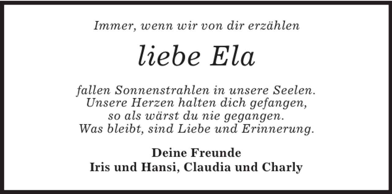 <p>Immer, wenn wir von dir erzählen<br />liebe Ela<br />fallen Sonnenstrahlen in unsere Seelen.<br />Unsere Herzen halten dich gefangen,<br />so als wärst du nie gegangen.<br />Was bleibt, sind Liebe und Erinnerung.<br />Deine Freunde<br />Iris und Hansi, Claudia und Charly</p>