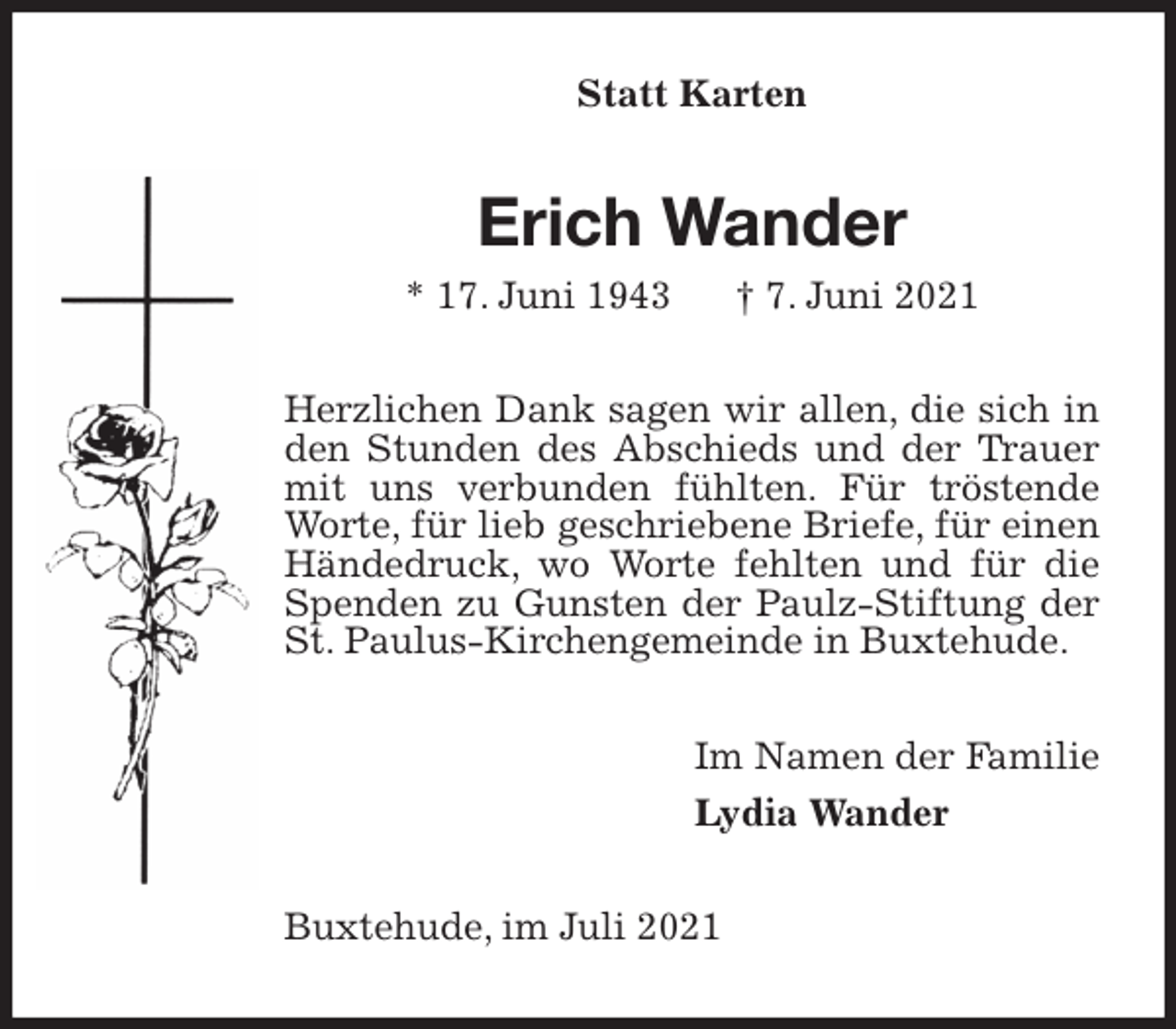 <p>Statt Karten<br />Erich Wander<br />* 17. Juni 1943 † 7. Juni 2021<br />Herzlichen Dank sagen wir allen, die sich in den Stunden des Abschieds und der Trauer mit uns verbunden fühlten. Für tröstende Worte, für lieb geschriebene Briefe, für einen Händedruck, wo Worte fehlten und für die Spenden zu Gunsten der Paulz-Stiftung der St. Paulus-Kirchengemeinde in Buxtehude.<br />Im Namen der Familie<br />Lydia Wander<br />Buxtehude, im Juli 2021</p>