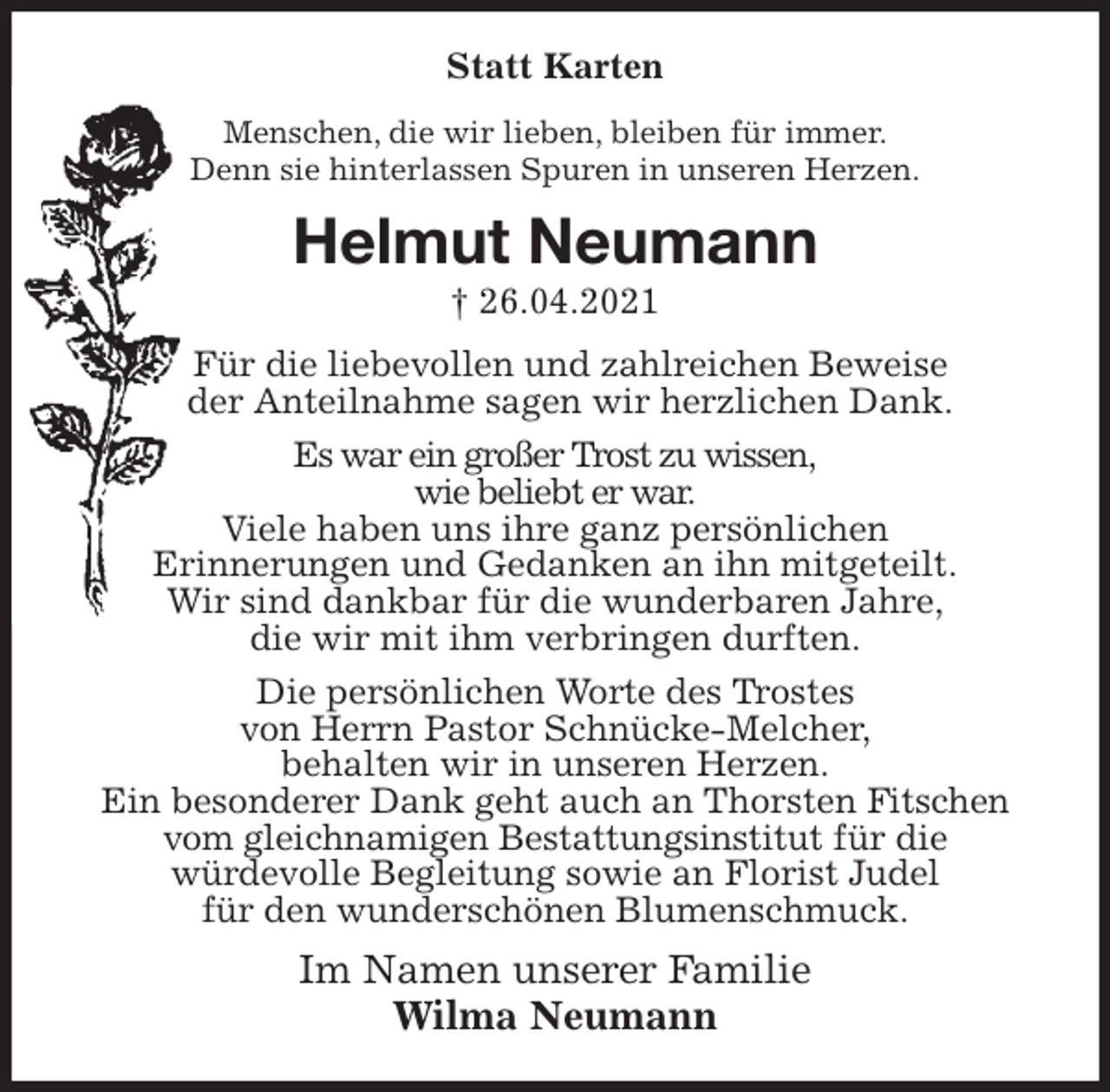 <p>Statt Karten<br />Menschen, die wir lieben, bleiben für immer.<br />Denn sie hinterlassen Spuren in unseren Herzen.<br />Helmut Neumann<br />† 26.04.2021<br />Für die liebevollen und zahlreichen Beweise<br />der Anteilnahme sagen wir herzlichen Dank.<br />Es war ein großer Trost zu wissen,<br />wie beliebt er war.<br />Viele haben uns ihre ganz persönlichen<br />Erinnerungen und Gedanken an ihn mitgeteilt.<br />Wir sind dankbar für die wunderbaren Jahre,<br />die wir mit ihm verbringen durften.<br />Die persönlichen Worte des Trostes<br />von Herrn Pastor Schnücke-Melcher,<br />behalten wir in unseren Herzen.<br />Ein besonderer Dank geht auch an Thorsten Fitschen vom gleichnamigen Bestattungsinstitut für die<br />würdevolle Begleitung sowie an Florist Judel<br />für den wunderschönen Blumenschmuck.<br />Im Namen unserer Familie<br />Wilma Neumann</p>