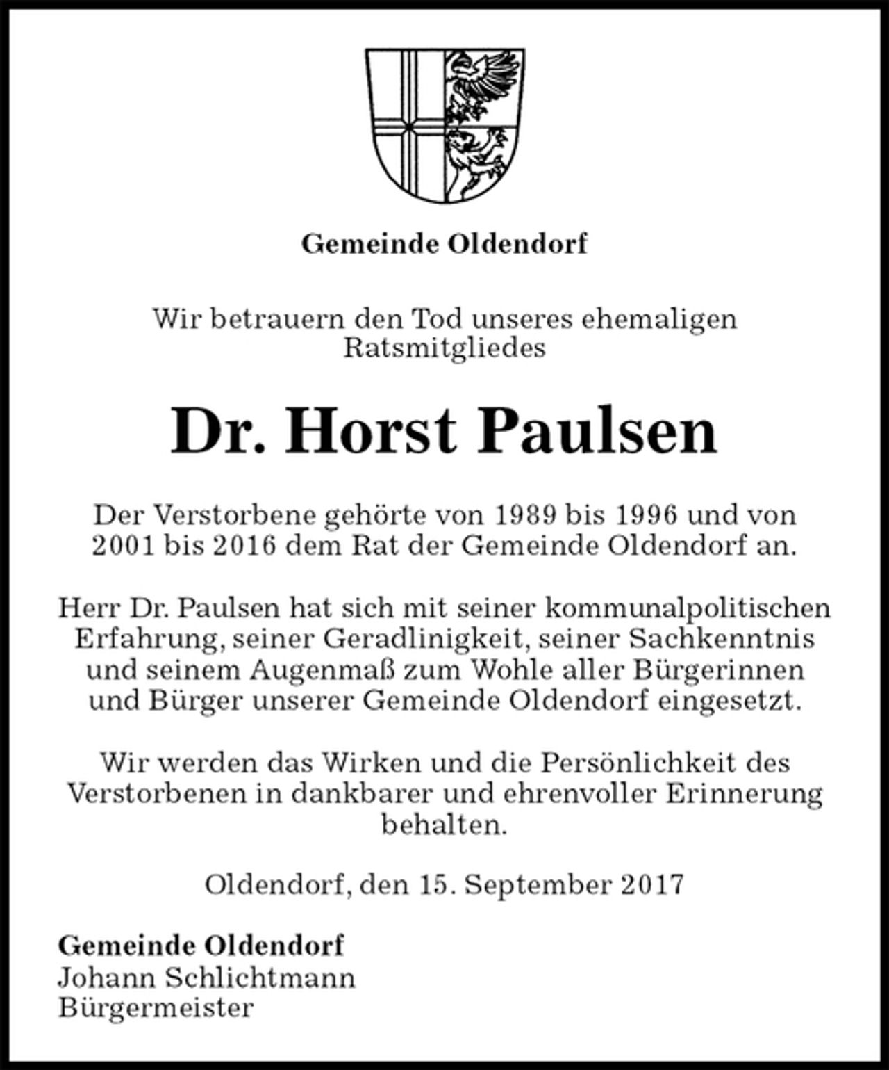 <p>Gemeinde Oldendorf<br />Wir betrauern den Tod unseres ehemaligen<br />Ratsmitgliedes<br />Dr. Horst Paulsen<br />Der Verstorbene gehörte von 1989 bis 1996 und von 2001 bis 2016 dem Rat der Gemeinde Oldendorf an.</p><p>Herr Dr. Paulsen hat sich mit seiner kommunalpolitischen<br />Erfahrung, seiner Geradlinigkeit, seiner Sachkenntnis<br />und seinem Augenmaß zum Wohle aller Bürgerinnen<br />und Bürger unserer Gemeinde Oldendorf eingesetzt.</p><p>Wir werden das Wirken und die Persönlichkeit des<br />Verstorbenen in dankbarer und ehrenvoller Erinnerung behalten.<br />Oldendorf, den 15. September 2017<br />Gemeinde Oldendorf<br />Johann Schlichtmann<br />Bürgermeister</p>