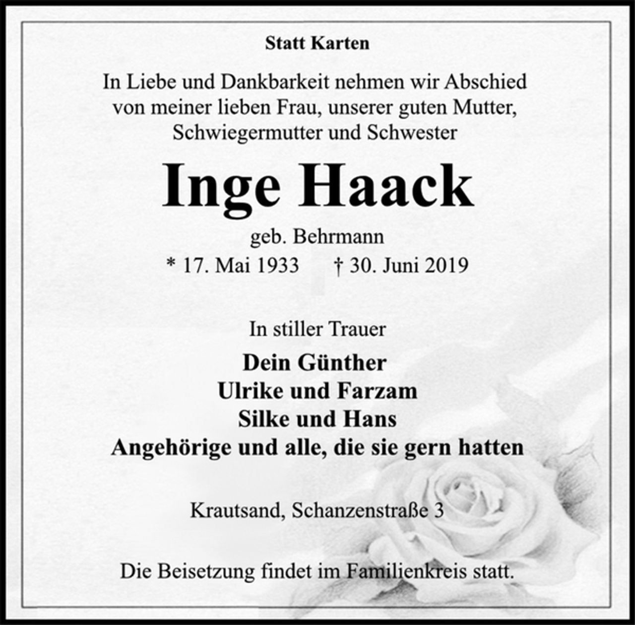 <p>Statt Karten<br />In Liebe und Dankbarkeit nehmen wir Abschied<br />von meiner lieben Frau, unserer guten Mutter,<br />Schwiegermutter und Schwester<br />Inge Haack<br />geb. Behrmann<br />* 17. Mai 1933 † 30. Juni 2019<br />Dein Günther<br />Ulrike und Farzam<br />Silke und Hans<br />Angehörige und alle, die sie gern hatten<br />Krautsand, Schanzenstraße 3<br />Die Beisetzung findet im Familienkreis statt.</p>
