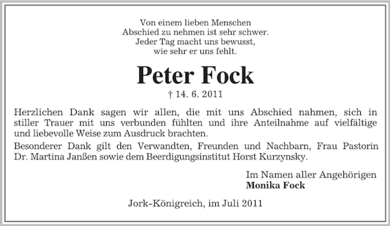 <p>Von einem lieben Menschen<br />Abschied zu nehmen ist sehr schwer.<br />Jeder Tag macht uns bewusst,<br />wie sehr er uns fehlt.</p><p>Peter Fock<br />† 14. 6. 2011<br />Herzlichen Dank sagen wir allen, die mit uns Abschied nahmen, sich in<br />stiller Trauer mit uns verbunden fühlten und ihre Anteilnahme auf vielfältige<br />und liebevolle Weise zum Ausdruck brachten.<br />Besonderer Dank gilt den Verwandten, Freunden und Nachbarn, Frau Pastorin<br />Dr. Martina Janßen sowie dem Beerdigungsinstitut Horst Kurzynsky.<br />Im Namen aller Angehörigen<br />Monika Fock<br />Jork-Königreich, im Juli 2011</p>