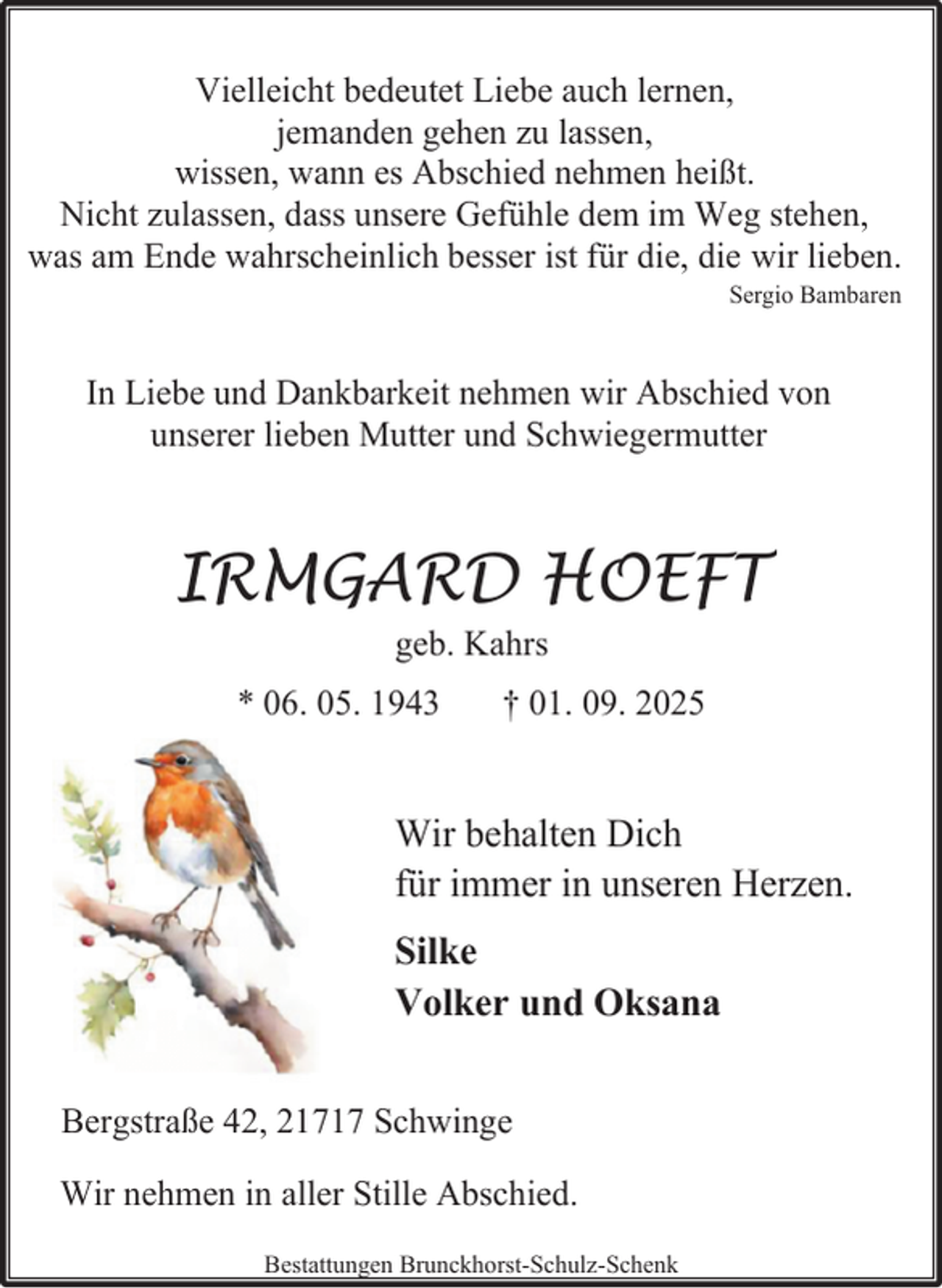 <p>Vielleicht bedeutet Liebe auch lernen,<br />jemanden gehen zu lassen,<br />wissen, wann es Abschied nehmen heißt.<br />Nicht zulassen, dass unsere Gefühle dem im Weg stehen,<br />was am Ende wahrscheinlich besser ist für die, die wir lieben.<br />Sergio Bambaren</p><p>In Liebe und Dankbarkeit nehmen wir Abschied von<br />unserer lieben Mutter und Schwiegermutter</p><p>IRMGARD HOEFT<br />geb. Kahrs</p><p>* 06. 05. 1943</p><p>† 01. 09. 2025</p><p>Wir behalten Dich<br />für immer in unseren Herzen.<br />Silke<br />Volker und Oksana<br />Bergstraße 42, 21717 Schwinge<br />Wir nehmen in aller Stille Abschied.<br />Bestattungen Brunckhorst-Schulz-Schenk</p>
