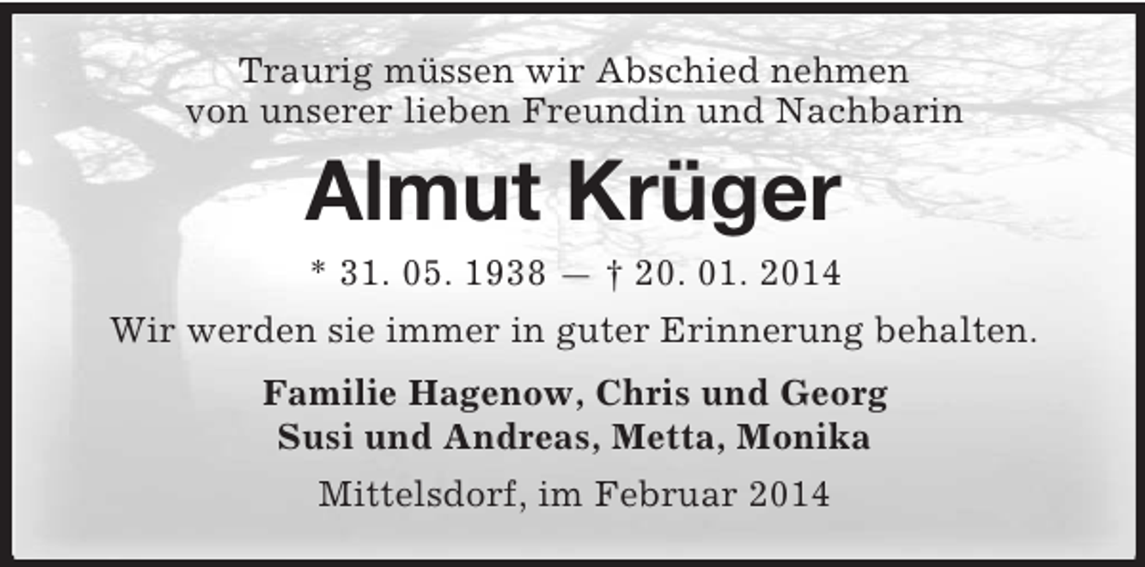 <p>Traurig müssen wir Abschied nehmen<br />von unserer lieben Freundin und Nachbarin<br />Almut Krüger<br />* 31. 05. 1938 — † 20. 01. 2014<br />Wir werden sie immer in guter Erinnerung behalten.<br />Familie Hagenow, Chris und Georg<br />Susi und Andreas, Metta, Monika<br />Mittelsdorf, im Februar 2014</p>