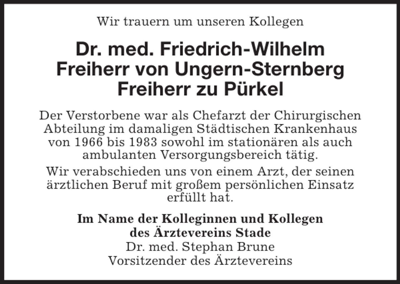 <p>Wir trauern um unseren Kollegen<br />Dr. med. Friedrich-Wilhelm<br />Freiherr von Ungern-Sternberg<br />Freiherr zu Pürkel<br />Der Verstorbene war als Chefarzt der Chirurgischen<br />Abteilung im damaligen Städtischen Krankenhaus<br />von 1966 bis 1983 sowohl im stationären als auch<br />ambulanten Versorgungsbereich tätig.<br />Wir verabschieden uns von einem Arzt, der seinen<br />ärztlichen Beruf mit großem persönlichen Einsatz<br />erfüllt hat.<br />Im Name der Kolleginnen und Kollegen<br />des Ärztevereins Stade<br />Dr. med. Stephan Brune<br />Vorsitzender des Ärztevereins</p>