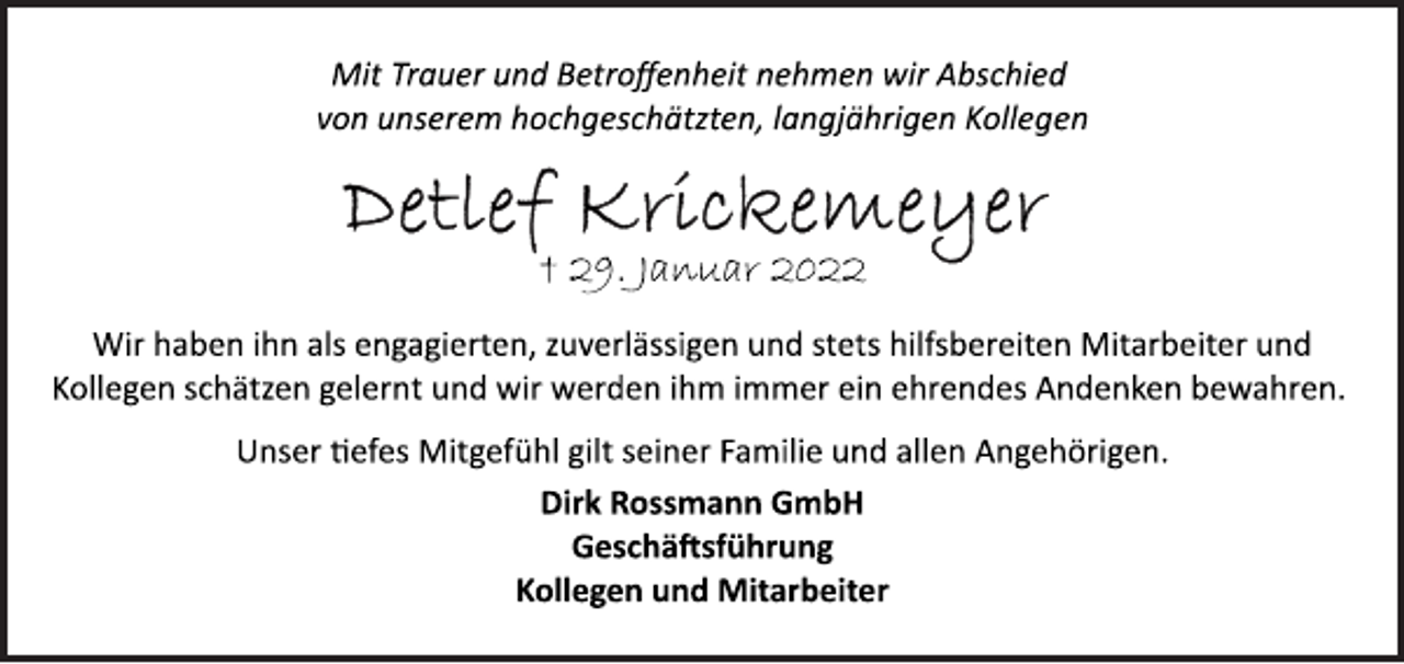 <p>Mit Trauer und Betroffenheit nehmen wir Abschied<br />von unserem hochgeschätzten, langjährigen Kollegen<br />Detlef Krickemeyer<br />+ 29. Januar 2022<br />Wir haben ihn als engagierten, zuverlässigen und stets hilfsbereiten Mitarbeiter und Kollegen schätzen gelernt und wir werden ihm immer ein ehrendes Andenken bewahren.<br />Unser tiefes Mitgefühl gilt seiner Familie und allen Angehörigen.<br />Dirk Rossmann GmbH<br />Geschäftsführung<br />Kollegen und Mitarbeiter</p>