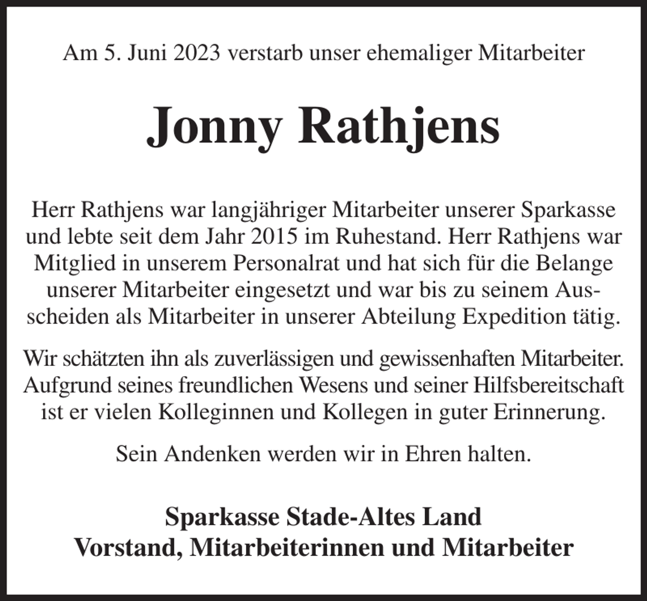 <p>Am 5. Juni 2023 verstarb unser ehemaliger Mitarbeiter<br />Jonny Rathjens<br />Herr Rathjens war langjähriger Mitarbeiter unserer Sparkasse und lebte seit dem Jahr 2015 im Ruhestand. Herr Rathjens war Mitglied in unserem Personalrat und hat sich für die Belange unserer Mitarbeiter eingesetzt und war bis zu seinem Ausscheiden als Mitarbeiter in unserer Abteilung Expedition tätig.<br />Wir schätzten ihn als zuverlässigen und gewissenhaften Mitarbeiter.<br />Aufgrund seines freundlichen Wesens und seiner Hilfsbereitschaft ist er vielen Kolleginnen und Kollegen in guter Erinnerung.<br />Sein Andenken werden wir in Ehren halten.<br />Sparkasse Stade-Altes Land<br />Vorstand, Mitarbeiterinnen und Mitarbeiter</p>