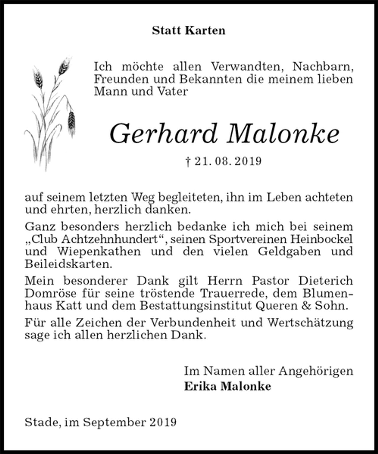 <p>Statt Karten<br />Ich möchte allen Verwandten, Nachbarn, Freunden und Bekannten die meinem lieben Mann und Vater<br />Gerhard Malonke<br />† 21. 08. 2019<br />auf seinem letzten Weg begleiteten, ihn im Leben achteten und ehrten, herzlich danken.<br />Ganz besonders herzlich bedanke ich mich bei seinem „Club Achtzehnhundert“, seinen Sportvereinen Heinbockel und Wiepenkathen und den vielen Geldgaben und<br />Beileidskarten.<br />Mein besonderer Dank gilt Herrn Pastor Dieterich Domröse für seine tröstende Trauerrede, dem Blumenhaus Katt und dem Bestattungsinstitut Queren &amp; Sohn.<br />Für alle Zeichen der Verbundenheit und Wertschätzung sage ich allen herzlichen Dank.<br />Im Namen aller Angehörigen<br />Erika Malonke<br />Stade, im September 2019</p>