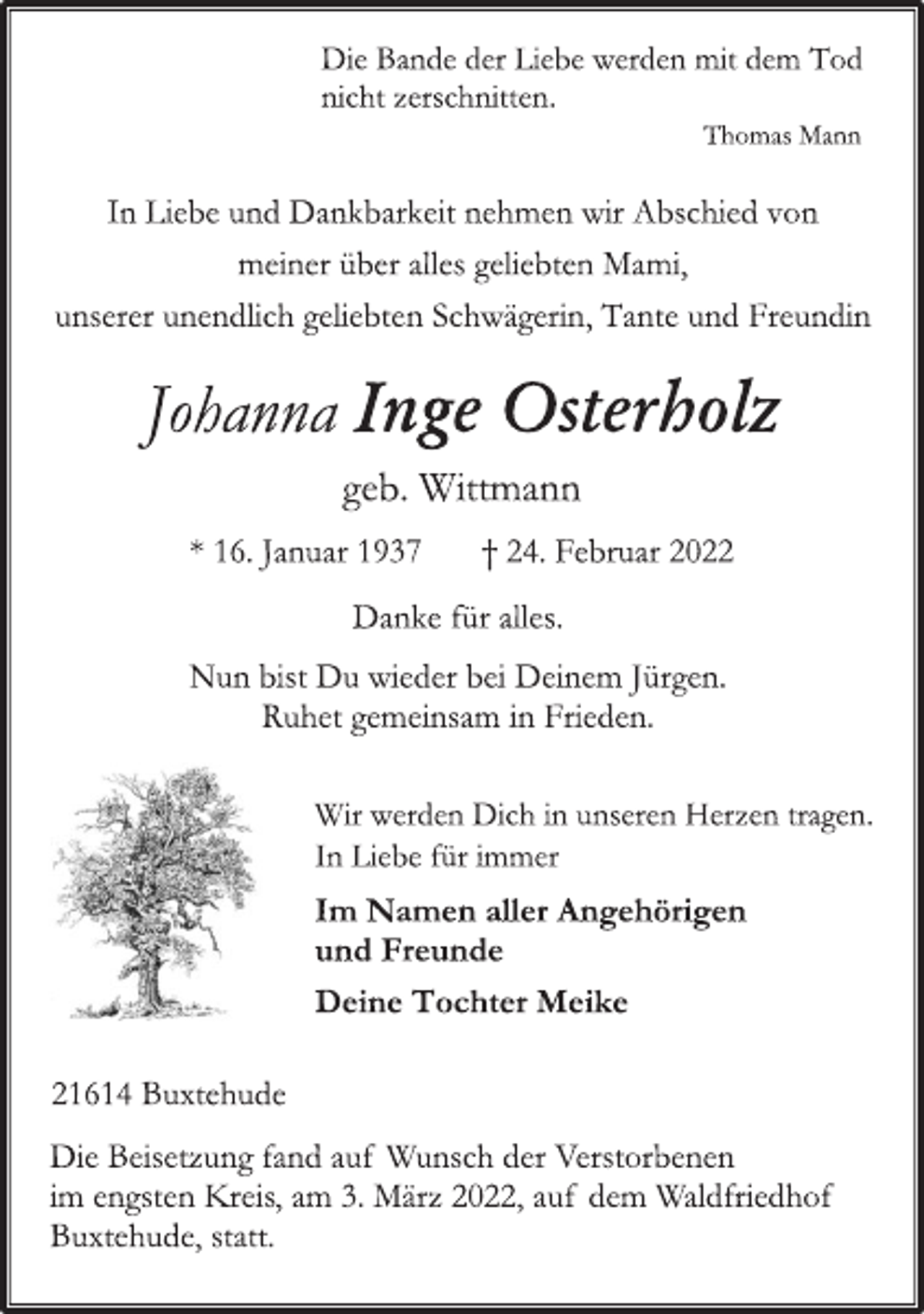 <p>Die Bande der Liebe werden mit dem Tod<br />nicht zerschnitten.<br />Thomas Mann<br />In Liebe und Dankbarkeit nehmen wir Abschied von<br />meiner über alles geliebten Mami,<br />unserer unendlich geliebten Schwägerin, Tante und Freundin<br />Johanna Inge Osterholz<br />geb. Wittmann<br />* 16. Januar 1937 † 24. Februar 2022<br />Danke für alles.<br />Nun bist Du wieder bei Deinem Jürgen.<br />Ruhet gemeinsam in Frieden.<br />Wir werden Dich in unseren Herzen tragen.<br />In Liebe für immer<br />Im Namen aller Angehörigen<br />und Freunde<br />Deine Tochter Meike<br />21614 Buxtehude<br />Die Beisetzung fand auf Wunsch der Verstorbenen<br />im engsten Kreis, am 3. März 2022, auf dem Waldfriedhof<br />Buxtehude statt.</p>