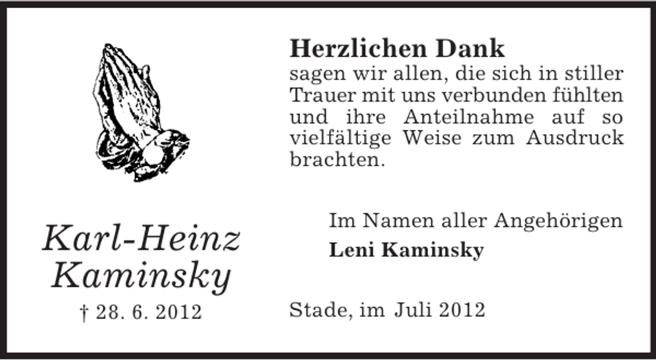 <p>Herzlichen Dank<br />sagen wir allen, die sich in stiller<br />Trauer mit uns verbunden fühlten<br />und ihre Anteilnahme auf so<br />vielfältige Weise zum Ausdruck<br />brachten.</p><p>Karl-Heinz<br />Kaminsky<br />† 28. 6. 2012</p><p>Im Namen aller Angehörigen<br />Leni Kaminsky<br />Stade, im Juli 2012</p>