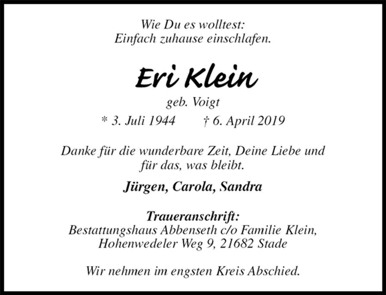 <p>Wie Du es wolltest:<br />Einfach zuhause einschlafen.<br />Eri Klein<br />geb. Voigt<br />* 3. Juli 1944 † 6. April 2019<br />Danke für die wunderbare Zeit, Deine Liebe und<br />für das, was bleibt.<br />Jürgen, Carola, Sandra<br />Traueranschrift:<br />Bestattungshaus Abbenseth c/o Familie Klein,<br />Hohenwedeler Weg 9, 21682 Stade</p>
<p>Wir nehmen im engsten Kreis Abschied.</p>