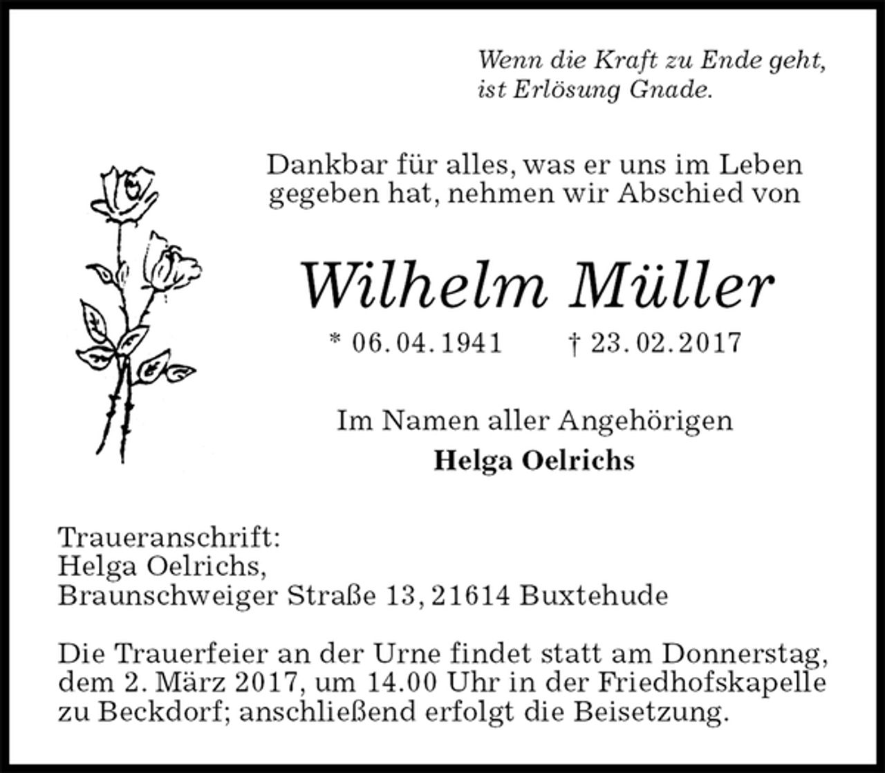 <p>Wenn die Kraft zu Ende geht,<br />ist Erlösung Gnade.<br />Dankbar für alles, was er uns im Leben gegeben hat, nehmen wir Abschied von<br />Wilhelm Müller<br />* 06. 04. 1941 † 23. 02. 2017<br />Im Namen aller Angehörigen<br />Helga Oelrichs<br />Traueranschrift:<br />Helga Oelrichs,<br />Braunschweiger Straße 13, 21614 Buxtehude</p><p>Die Trauerfeier an der Urne findet statt am Donnerstag, dem 2. März 2017, um 14.00 Uhr in der Friedhofskapelle zu Beckdorf; anschließend erfolgt die Beisetzung.</p>