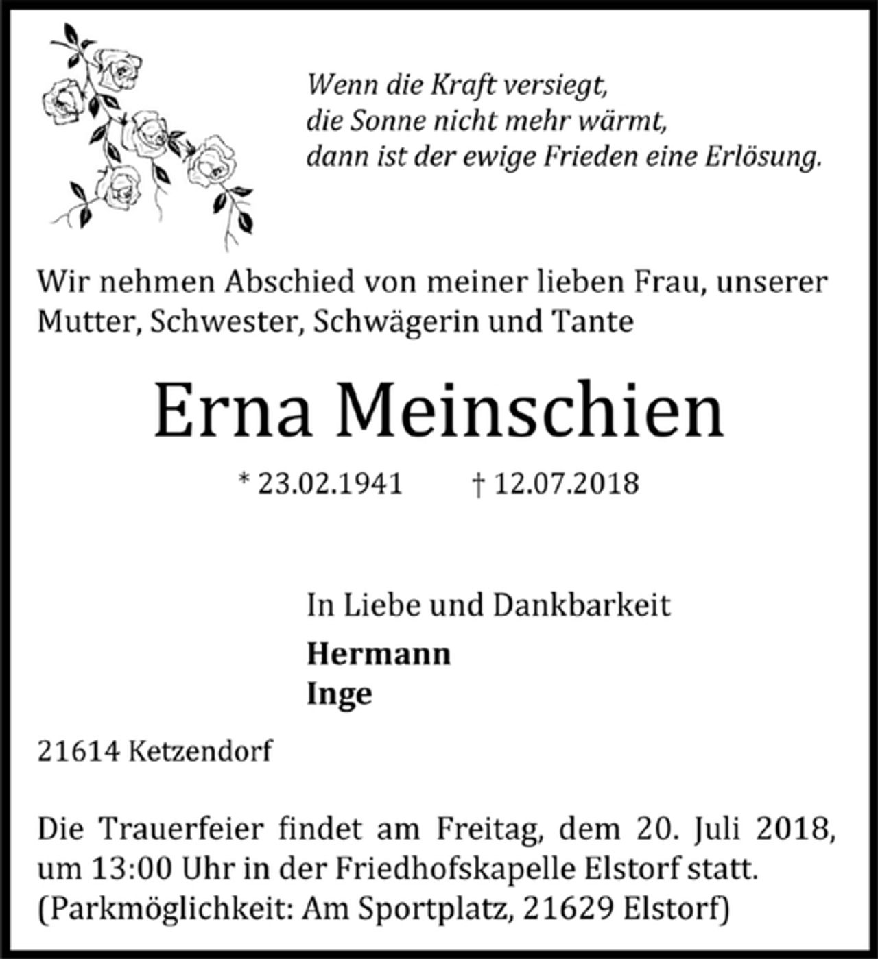 <p>Wenn die Kraft versiegt,</p>
<p>die Sonne nicht mehr wärmt,</p>
<p>dann ist der ewige Frieden eine Erlösung.</p>
<p>Wir nehmen Abschied von meiner lieben Frau, unserer<br />Mutter, Schwester, Schwa gerin und Tante</p>
<p>Erna Meinschien</p>
<p>* 23.02.1941 † 12.07.2018</p>
<p>In Liebe und Dankbarkeit</p>
<p>Hermann</p>
<p>Inge</p>
<p>21614 Ketzendorf</p>
<p>Die Trauerfeier findet am Freitag, dem 20. Juli 2018,<br />um 13:00 Uhr in der Friedhofskapelle Elstorf statt.</p>
<p>(Parkmöglichkeit: Am Sportplatz, 21629 Elstorf)</p>