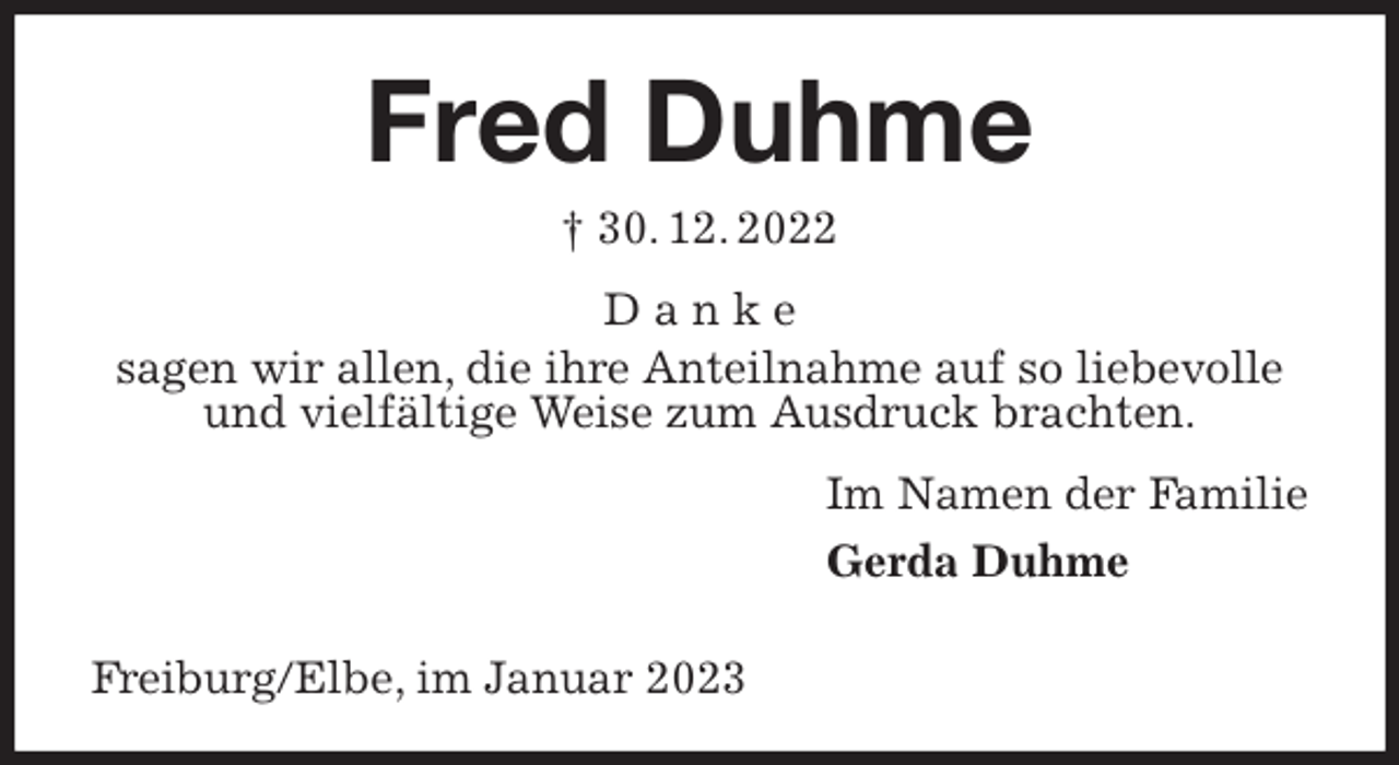 <p>Fred Duhme<br />† 30. 12. 2022<br />D a n k e<br />sagen wir allen, die ihre Anteilnahme auf so liebevolle und vielfältige Weise zum Ausdruck brachten.<br />Im Namen der Familie<br />Gerda Duhme</p><p>Freiburg/Elbe, im Januar 2023</p>