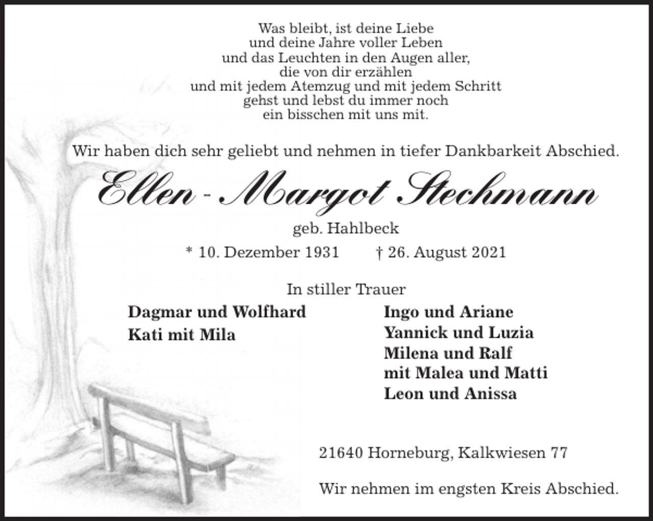 <p>Was bleibt, ist deine Liebe<br />und deine Jahre voller Leben<br />und das Leuchten in den Augen aller,<br />die von dir erzählen<br />und mit jedem Atemzug und mit jedem Schritt<br />gehst und lebst du immer noch<br />ein bisschen mit uns mit.</p>
<p>Wir haben dich sehr geliebt und nehmen in tiefer Dankbarkeit Abschied.</p>
<p>Ellen-Margot Stechmann<br />geb. Hahlbeck<br />* 10. Dezember 1931 † 26. August 2021<br />21640 Horneburg, Kalkwiesen 77</p>
<p>Wir nehmen im engsten Kreis Abschied.<br />Dagmar und Wolfhard<br />Kati mit Mila<br />Ingo und Ariane<br />Yannick und Luzia<br />Milena und Ralf<br />mit Malea und Matti<br />Leon und Anissa<br />In stiller Trauer</p>