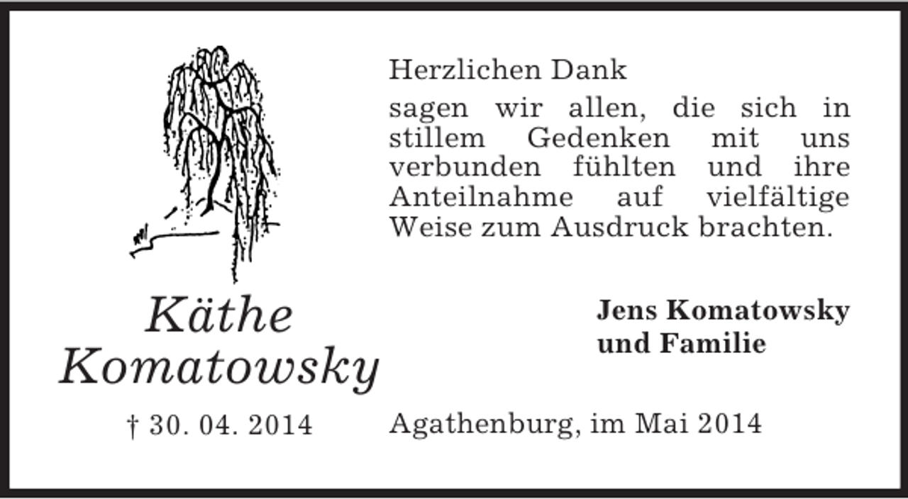 <p>Käthe<br />Komatowsky<br />† 30. 04. 2014<br />Herzlichen Dank<br />sagen wir allen, die sich in<br />stillem Gedenken mit uns<br />verbunden fühlten und ihre<br />Anteilnahme auf vielfältige<br />Weise zum Ausdruck brachten.<br />Jens Komatowsky<br />und Familie<br />Agathenburg, im Mai 2014</p>
