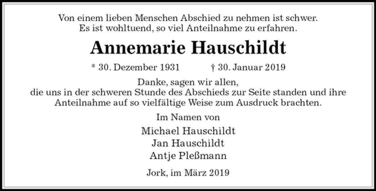 <p>Von einem lieben Menschen Abschied zu nehmen ist schwer.<br />Es ist wohltuend, so viel Anteilnahme zu erfahren.<br />Annemarie Hauschildt<br />* 30. Dezember 1931 † 30. Januar 2019<br />Danke, sagen wir allen,<br />die uns in der schweren Stunde des Abschieds zur Seite standen und ihre<br />Anteilnahme auf so vielfältige Weise zum Ausdruck brachten.<br />Im Namen von<br />Michael Hauschildt<br />Jan Hauschildt<br />Antje Pleßmann<br />Jork, im März 2019</p>