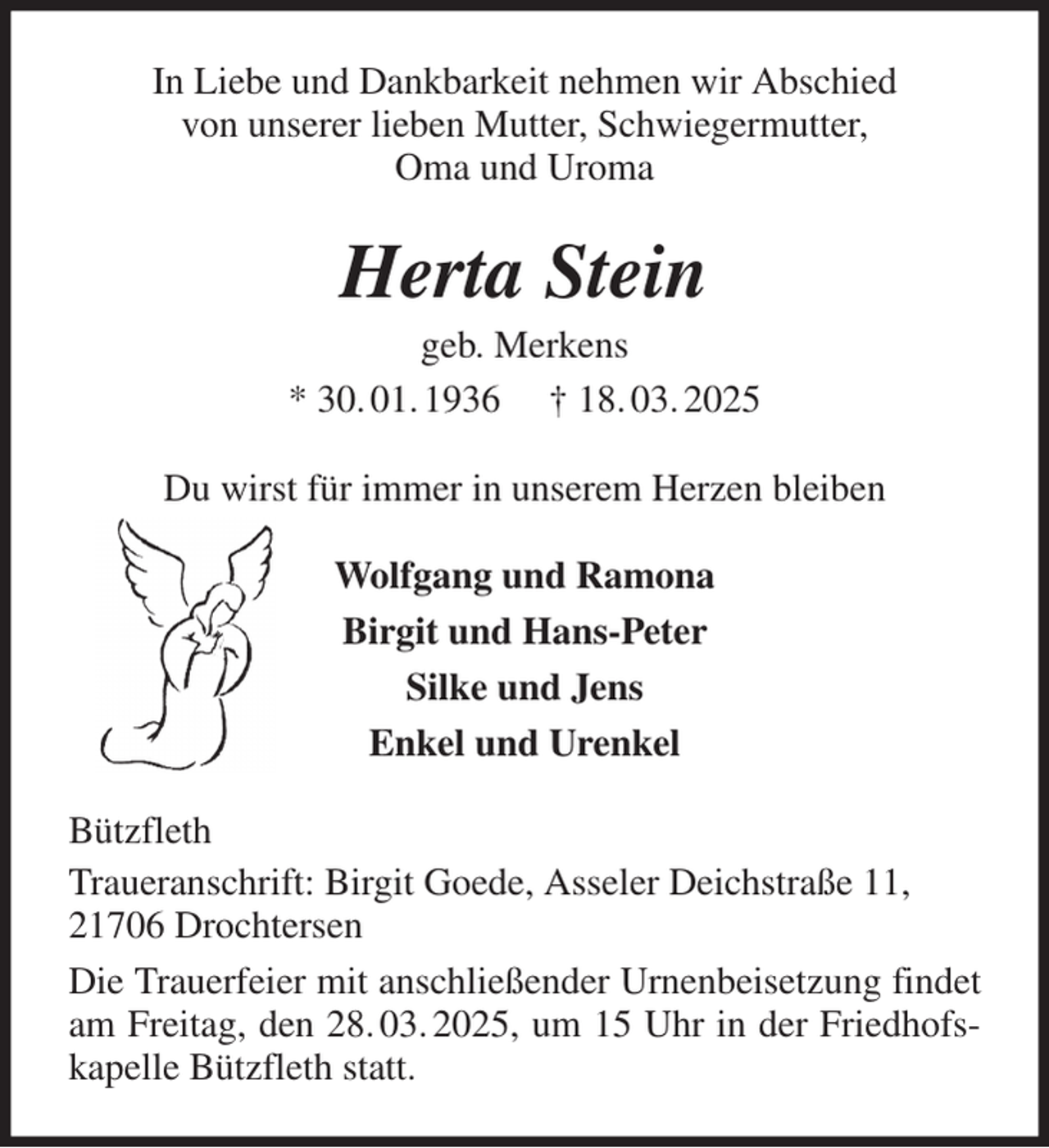 <p>In Liebe und Dankbarkeit nehmen wir Abschied<br />von unserer lieben Mutter, Schwiegermutter,<br />Oma und Uroma<br />Herta Stein<br />geb. Merkens<br />* 30. 01. 1936 † 18. 03. 2025<br />Du wirst für immer in unserem Herzen bleiben<br />Wolfgang und Ramona<br />Birgit und Hans-Peter<br />Silke und Jens<br />Enkel und Urenkel<br />Bützfleth<br />Traueranschrift: Birgit Goede, Asseler Deichstraße 11,<br />21706 Drochtersen<br />Die Trauerfeier mit anschließender Urnenbeisetzung findet am Freitag, den 28. 03. 2025, um 15 Uhr in der Friedhofskapelle Bützfleth statt.</p>