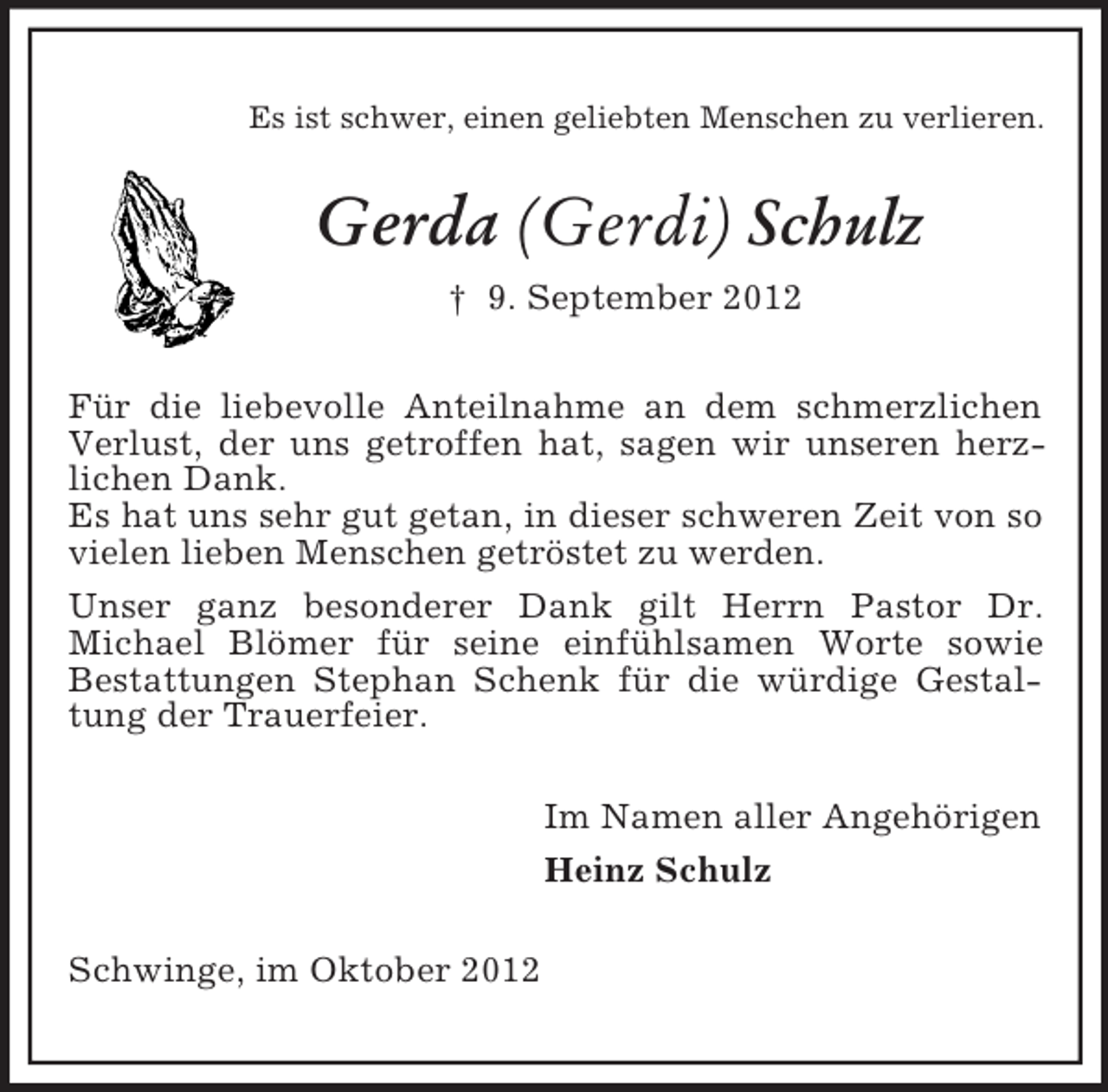 <p>Es ist schwer, einen geliebten Menschen zu verlieren.<br />Gerda (Gerdi) Schulz<br />† 9. September 2012<br />Für die liebevolle Anteilnahme an dem schmerzlichen Verlust, der uns getroffen hat, sagen wir unseren herz-<br />lichen Dank.<br />Es hat uns sehr gut getan, in dieser schweren Zeit von so vielen lieben Menschen getröstet zu werden.<br />Unser ganz besonderer Dank gilt Herrn Pastor Dr.<br />Michael Blömer für seine einfühlsamen Worte sowie<br />Bestattungen Stephan Schenk für die würdige Gestaltung der Trauerfeier.<br />Im Namen aller Angehörigen<br />Heinz Schulz<br />Schwinge, im Oktober 2012</p>