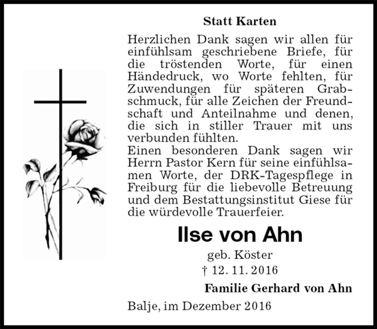 <p>Statt Karten<br />Herzlichen Dank sagen wir allen für einfühlsam geschriebene Briefe, für die tröstenden Worte, für einen<br />Händedruck, wo Worte fehlten, für Zuwendungen für späteren Grabschmuck, für alle Zeichen der Freundschaft und Anteilnahme und denen, die sich in stiller Trauer mit uns<br />verbunden fühlten.<br />Einen besonderen Dank sagen wir Herrn Pastor Kern für seine einfühlsamen Worte, der DRK-Tagespflege in Freiburg für die liebevolle Betreuung und dem Bestattungsinstitut Giese für die würdevolle Trauerfeier.<br />Ilse von Ahn<br />geb. Köster<br />† 12. 11. 2016<br />Familie Gerhard von Ahn<br />Balje, im Dezember 2016</p>