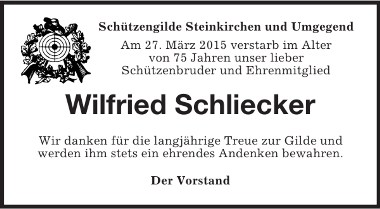 <p>Schützengilde Steinkirchen und Umgegend<br />Am 27. März 2015 verstarb im Alter<br />von 75 Jahren unser lieber<br />Schützenbruder und Ehrenmitglied<br />Wilfried Schliecker<br />Wir danken für die langjährige Treue zur Gilde und<br />werden ihm stets ein ehrendes Andenken bewahren.<br />Der Vorstand</p>
