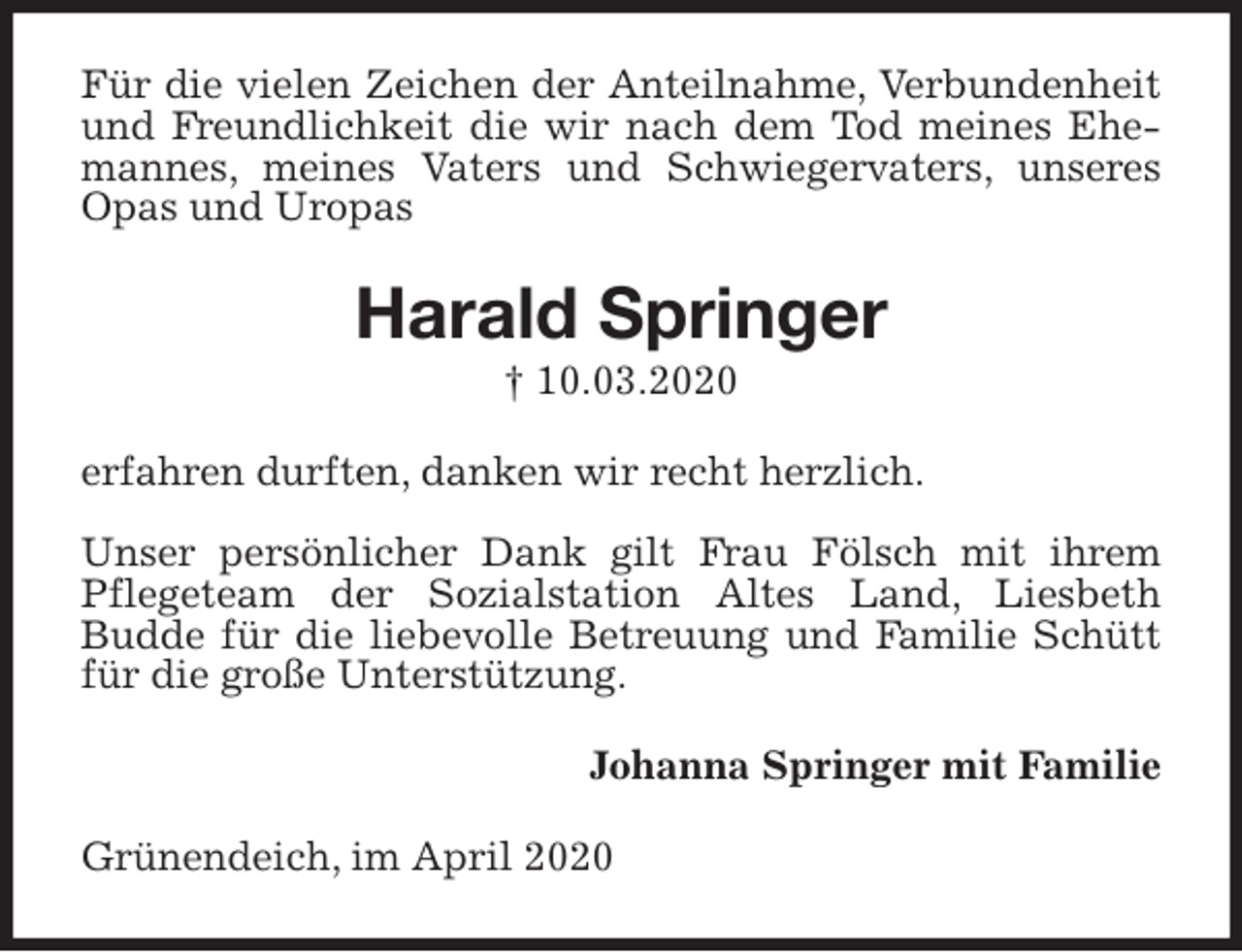 <p>Für die vielen Zeichen der Anteilnahme, Verbundenheit und Freundlichkeit die wir nach dem Tod meines Ehemannes, meines Vaters und Schwiegervaters, unseres Opas und Uropas<br />Harald Springer<br />† 10.03.2020<br />erfahren durften, danken wir recht herzlich.</p>
<p>Unser persönlicher Dank gilt Frau Fölsch mit ihrem Pflegeteam der Sozialstation Altes Land, Liesbeth<br />Budde für die liebevolle Betreuung und Familie Schütt für die große Unterstützung.<br />Johanna Springer mit Familie<br />Grünendeich, im April 2020</p>