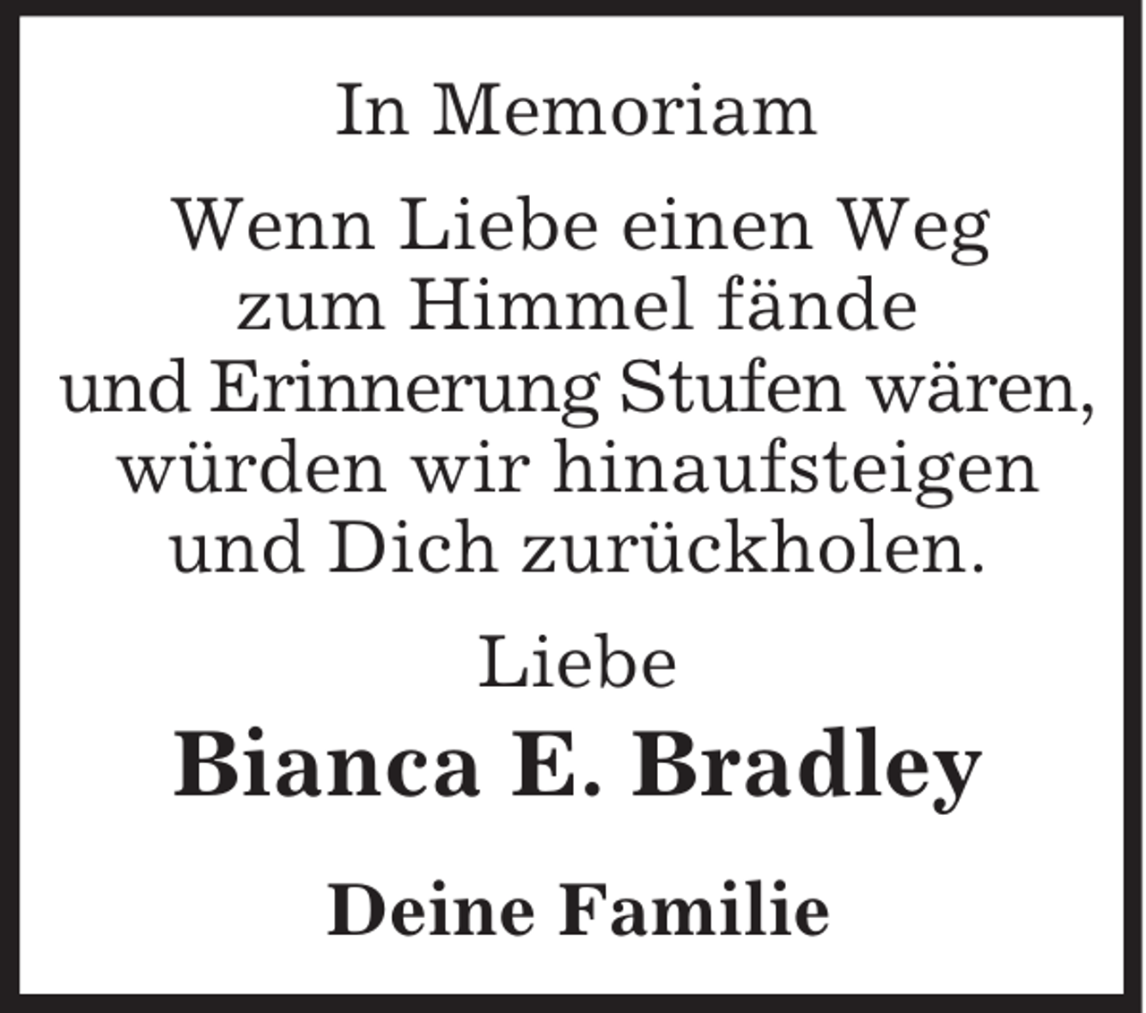 <p>In Memoriam<br />Wenn Liebe einen Weg<br />zum Himmel fände<br />und Erinnerung Stufen wären,<br />würden wir hinaufsteigen<br />und Dich zurückholen.<br />Liebe<br />Bianca E. Bradley<br />Deine Familie</p>