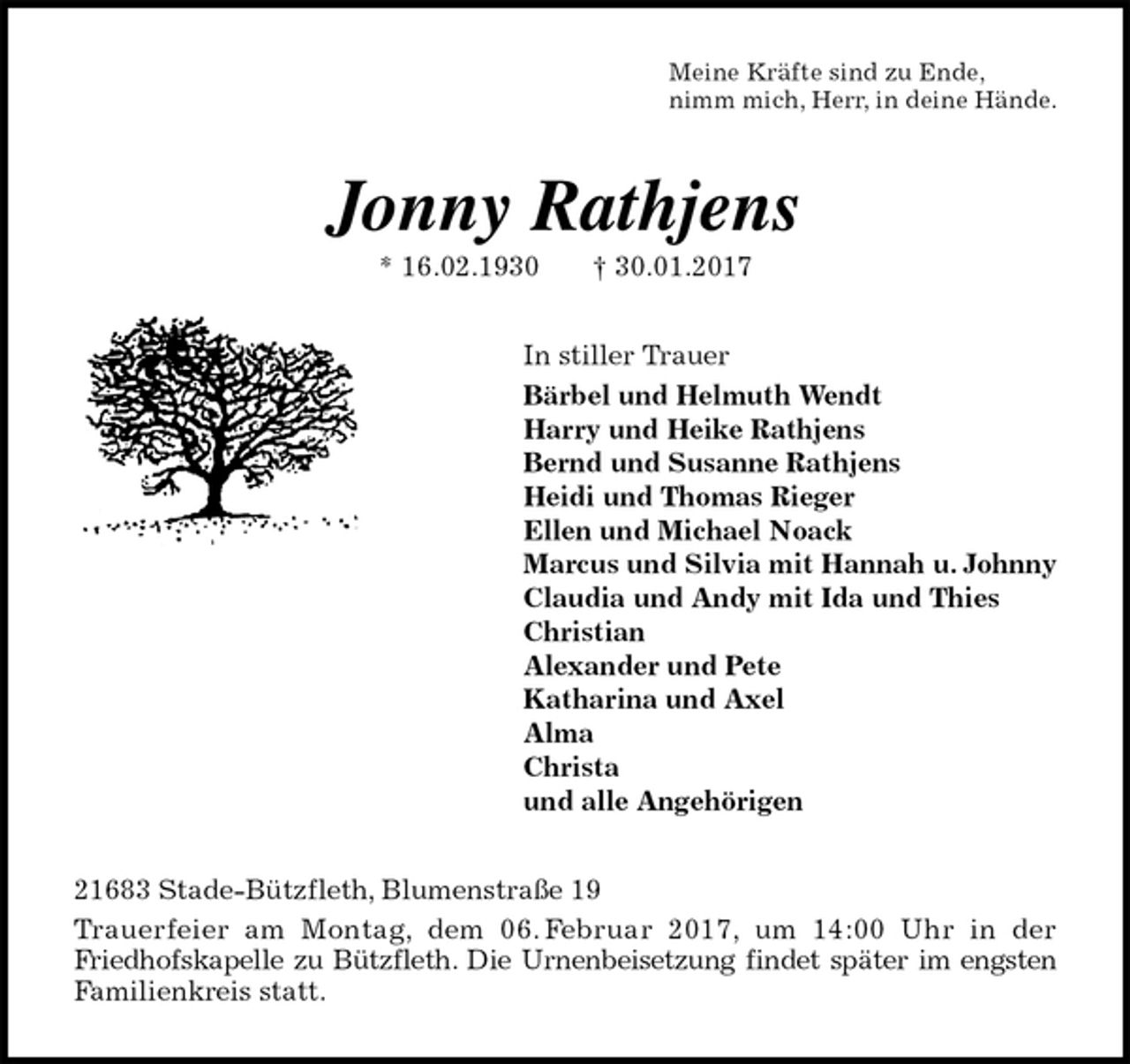 <p>Meine Kräfte sind zu Ende,<br />nimm mich, Herr, in deine Hände.<br />Jonny Rathjens<br />* 16.02.1930 † 30.01.2017<br />In stiller Trauer<br />Bärbel und Helmuth Wendt<br />Harry und Heike Rathjens<br />Bernd und Susanne Rathjens<br />Heidi und Thomas Rieger<br />Ellen und Michael Noack<br />Marcus und Silvia mit Hannah u. Johnny<br />Claudia und Andy mit Ida und Thies<br />Christian<br />Alexander und Pete<br />Katharina und Axel<br />Alma<br />Christa<br />und alle Angehörigen<br />21683 Stade-Bützfleth, Blumenstraße 19<br />Trauerfeier am Montag, dem 06. Februar 2017, um 14:00 Uhr in der<br />Friedhofskapelle zu Bützfleth. Die Urnenbeisetzung findet später im engsten<br />Familienkreis statt.</p>