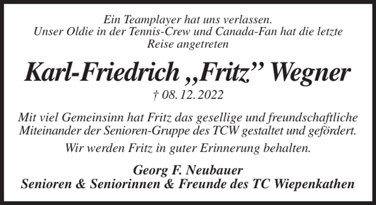 <p>Ein Teamplayer hat uns verlassen.<br />Unser Oldie in der Tennis-Crew und Canada-Fan hat die letzte<br />Reise angetreten<br />Karl-Friedrich „Fritz” Wegner<br />† 08. 12. 2022<br />Mit viel Gemeinsinn hat Fritz das gesellige und freundschaftliche<br />Miteinander der Senioren-Gruppe des TCW gestaltet und gefördert.<br />Wir werden Fritz in guter Erinnerung behalten.<br />Georg F. Neubauer<br />Senioren &amp; Seniorinnen &amp; Freunde des TC Wiepenkathen</p>