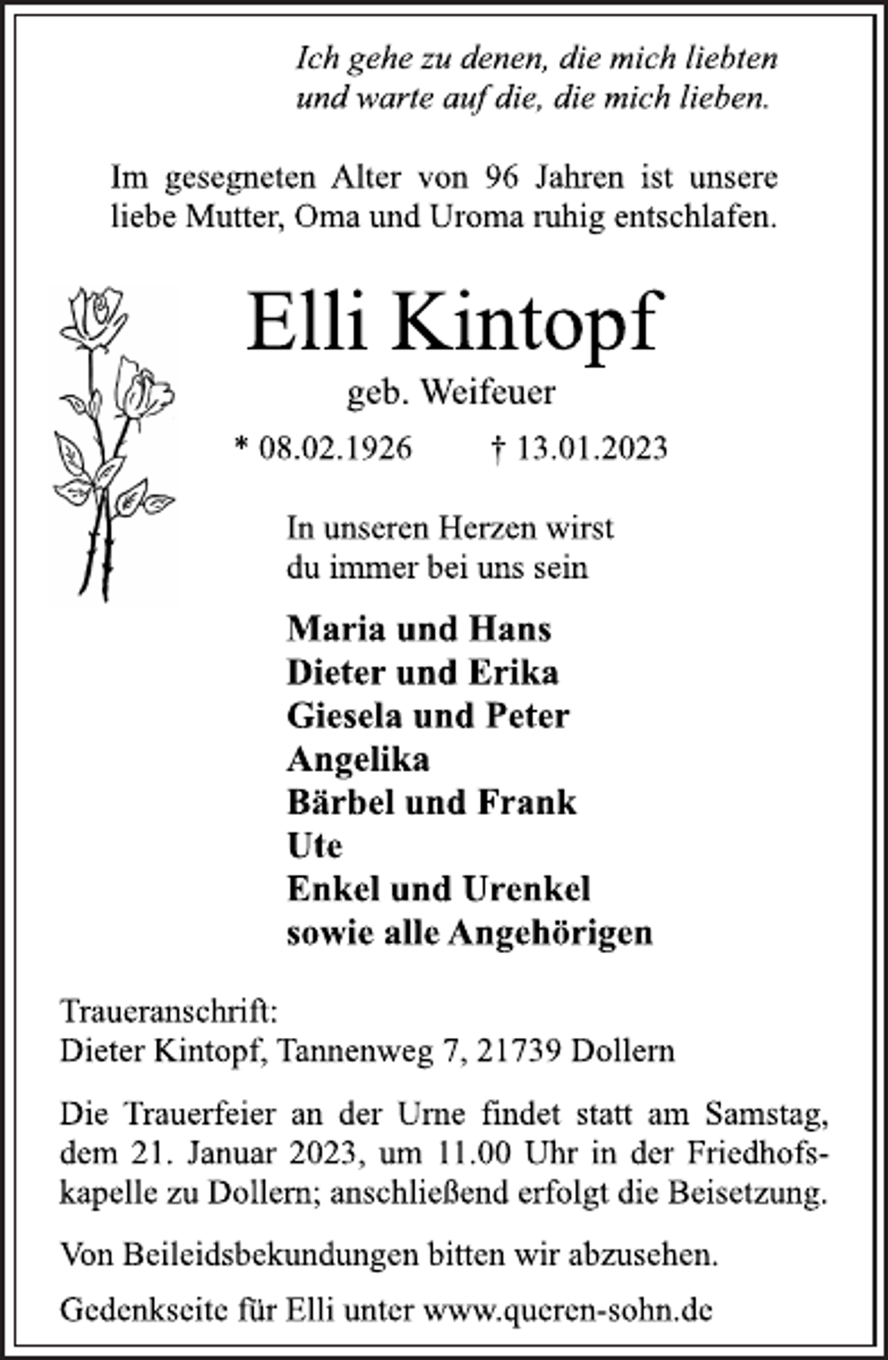 <p>Ich gehe zu denen, die mich liebten<br />und warte auf die, die mich lieben.<br />Im gesegneten Alter von 96 Jahren ist unsere<br />liebe Mutter, Oma und Uroma ruhig entschlafen.<br />Elli Kintopf<br />geb. Weifeuer<br />* 08.02.1926 † 13.01.2023<br />In unseren Herzen wirst<br />du immer bei uns sein<br />Maria und Hans<br />Dieter und Erika<br />Giesela und Peter<br />Angelika<br />Bärbel und Frank<br />Ute<br />Enkel und Urenkel<br />sowie alle Angehörigen<br />Traueranschrift:<br />Dieter Kintopf, Tannenweg 7, 21739 Dollern<br />Die Trauerfeier an der Urne findet statt am Samstag,<br />dem 21. Januar 2023, um 11.00 Uhr in der Friedhofskapelle zu Dollern; anschließend erfolgt die Beisetzung.<br />Von Beileidsbekundungen bitten wir abzusehen.<br />Gedenkseite für Elli unter www.queren-sohn.de</p>