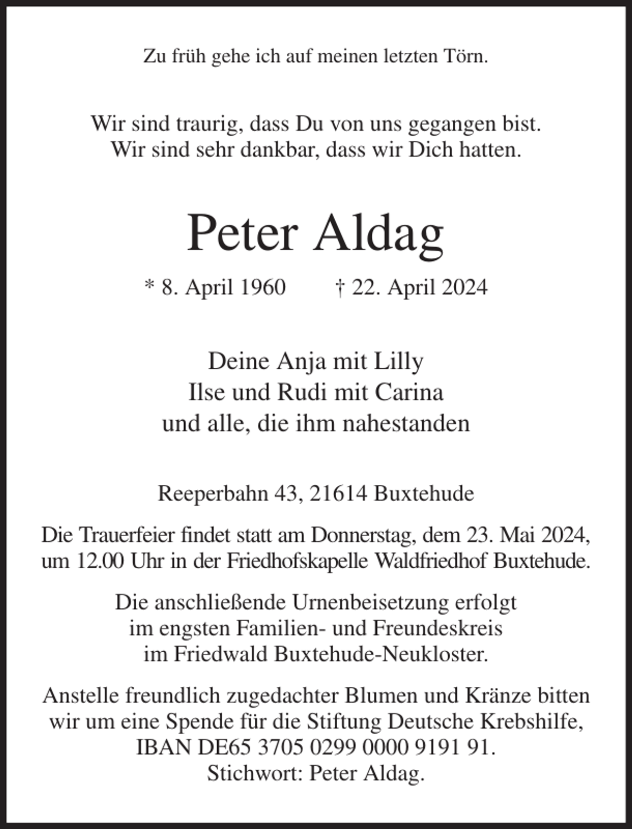<p>Zu früh gehe ich auf meinen letzten Törn.<br />Wir sind traurig, dass Du von uns gegangen bist.<br />Wir sind sehr dankbar, dass wir Dich hatten.<br />Peter Aldag<br />* 8. April 1960 † 22. April 2024<br />Deine Anja mit Lilly<br />Ilse und Rudi mit Carina<br />und alle, die ihm nahestanden<br />Reeperbahn 43, 21614 Buxtehude<br />Die Trauerfeier findet statt am Donnerstag, dem 23. Mai 2024,<br />um 12.00 Uhr in der Friedhofskapelle Waldfriedhof Buxtehude.<br />Die anschließende Urnenbeisetzung erfolgt<br />im engsten Familien- und Freundeskreis<br />im Friedwald Buxtehude-Neukloster.<br />Anstelle freundlich zugedachter Blumen und Kränze bitten wir um eine Spende für die Stiftung Deutsche Krebshilfe, IBAN DE65 3705 0299 0000 9191 91.<br />Stichwort: Peter Aldag.</p>