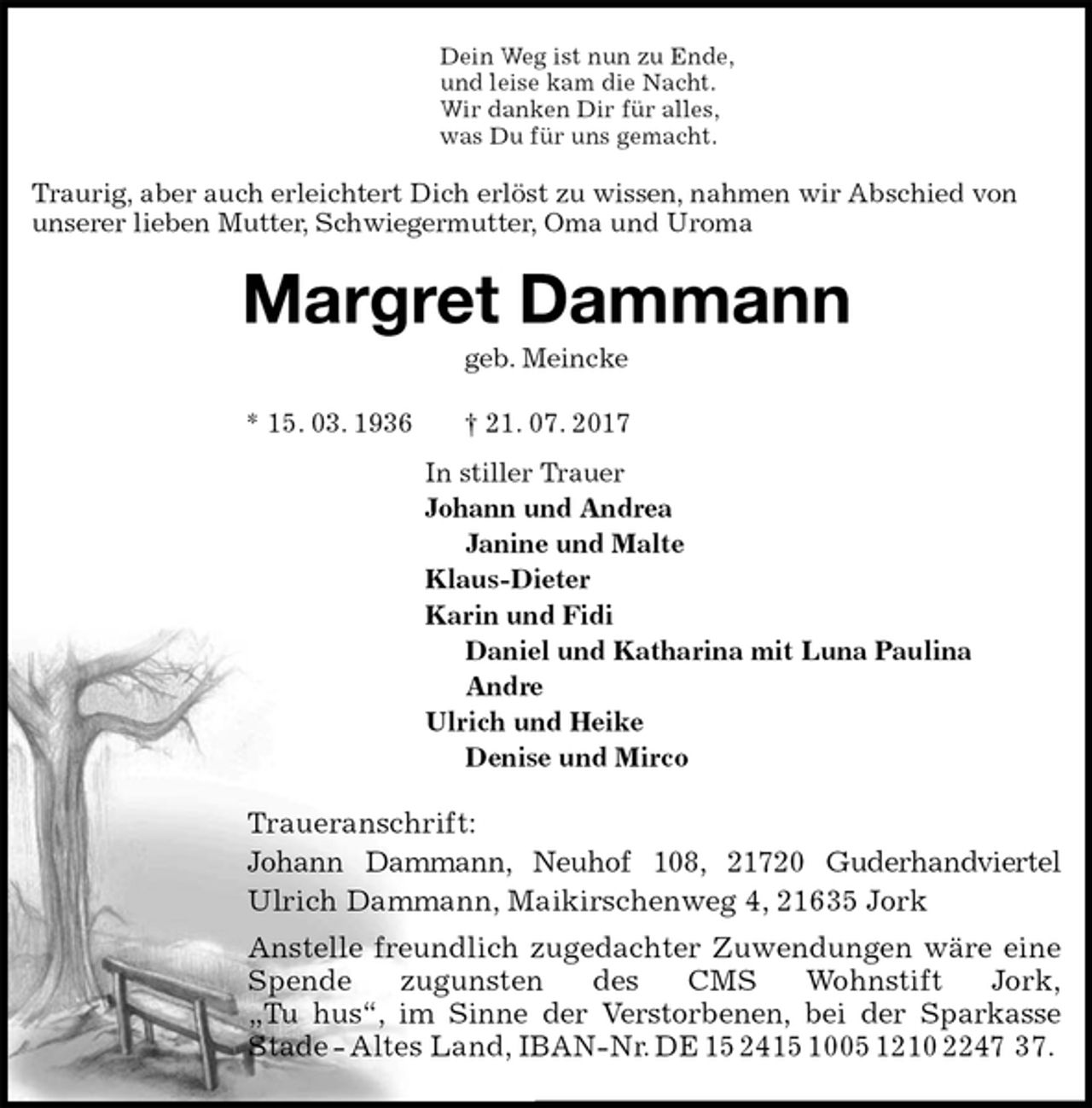 <p>Dein Weg ist nun zu Ende,<br />und leise kam die Nacht.<br />Wir danken Dir für alles,<br />was Du für uns gemacht.<br />Traurig, aber auch erleichtert Dich erlöst zu wissen, nahmen wir Abschied von unserer lieben Mutter, Schwiegermutter, Oma und Uroma<br />Margret Dammann<br />geb. Meincke<br />* 15. 03. 1936 † 21. 07. 2017<br />In stiller Trauer<br />Johann und Andrea<br />Janine und Malte<br />Klaus-Dieter<br />Karin und Fidi<br />Daniel und Katharina mit Luna Paulina<br />Andre<br />Ulrich und Heike<br />Denise und Mirco<br />Traueranschrift:<br />Johann Dammann, Neuhof 108, 21720 Guderhandviertel<br />Ulrich Dammann, Maikirschenweg 4, 21635 Jork<br />Anstelle freundlich zugedachter Zuwendungen wäre eine Spende zugunsten des CMS Wohnstift Jork,<br />„Tu hus“, im Sinne der Verstorbenen, bei der Sparkasse Stade - Altes Land, IBAN-Nr. DE 15 2415 1005 1210 2247 37.</p>
