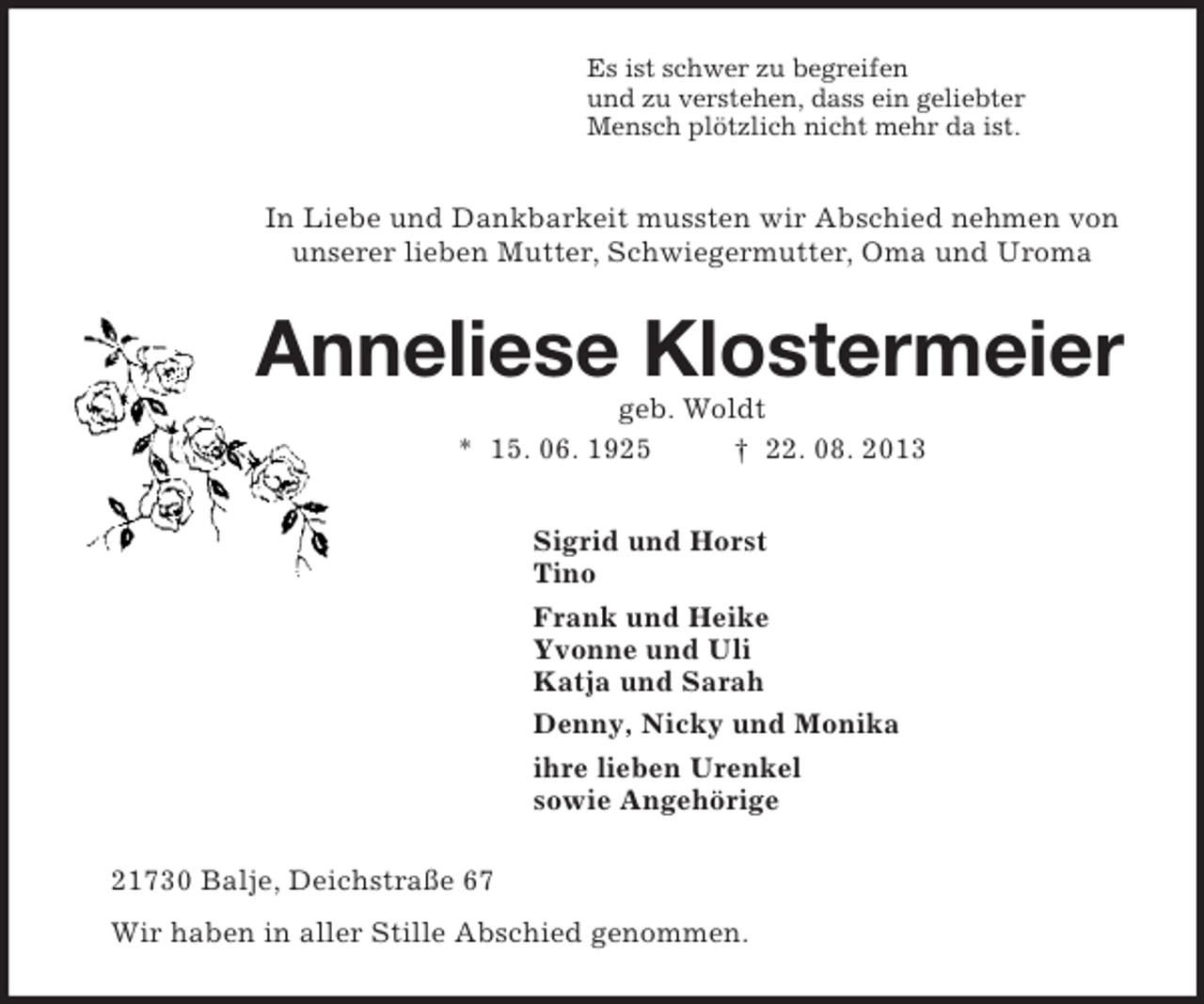 <p>Es ist schwer zu begreifen<br />und zu verstehen, dass ein geliebter<br />Mensch plötzlich nicht mehr da ist.<br />In Liebe und Dankbarkeit mussten wir Abschied nehmen von<br />unserer lieben Mutter, Schwiegermutter, Oma und Uroma<br />Anneliese Klostermeier<br />geb. Woldt<br />* 15. 06. 1925 † 22. 08. 2013<br />Sigrid und Horst<br />Tino<br />Frank und Heike<br />Yvonne und Uli<br />Katja und Sarah<br />Denny, Nicky und Monika<br />ihre lieben Urenkel<br />sowie Angehörige<br />21730 Balje, Deichstraße 67<br />Wir haben in aller Stille Abschied genommen.</p>