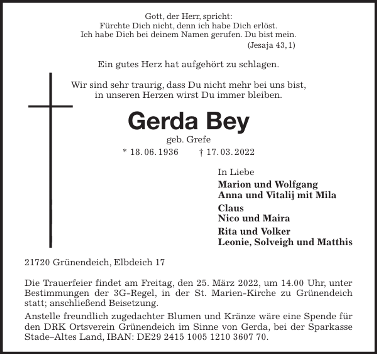 <p>Gott, der Herr, spricht:<br />Fürchte Dich nicht, denn ich habe Dich erlöst.<br />Ich habe Dich bei deinem Namen gerufen. Du bist mein.<br />(Jesaja 43, 1)<br />Ein gutes Herz hat aufgehört zu schlagen.</p>
<p>Wir sind sehr traurig, dass Du nicht mehr bei uns bist,<br />in unseren Herzen wirst Du immer bleiben.<br />Gerda Bey<br />geb. Grefe<br />* 18. 06. 1936 † 17. 03. 2022<br />In Liebe<br />Marion und Wolfgang<br />Anna und Vitalij mit Mila<br />Claus<br />Nico und Maira<br />Rita und Volker<br />Leonie, Solveigh und Matthis<br />21720 Grünendeich, Elbdeich 17</p>
<p>Die Trauerfeier findet am Freitag, den 25. März 2022, um 14.00 Uhr, unter Bestimmungen der 3G-Regel, in der St. Marien-Kirche zu Grünendeich statt; anschließend Beisetzung.<br />Anstelle freundlich zugedachter Blumen und Kränze wäre eine Spende für den DRK Ortsverein Grünendeich im Sinne von Gerda, bei der Sparkasse Stade-Altes Land, IBAN: DE29 2415 1005 1210 3607 70.</p>
