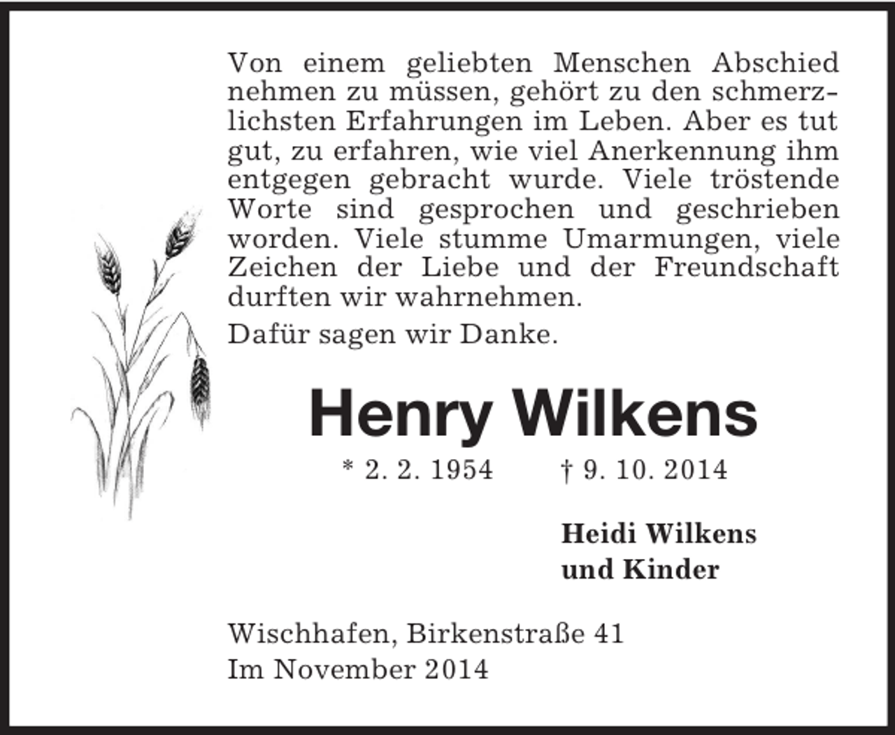 <p>Von einem geliebten Menschen Abschied nehmen zu müssen, gehört zu den schmerzlichsten Erfahrungen im Leben. Aber es tut gut, zu erfahren, wie viel Anerkennung ihm entgegen gebracht wurde. Viele tröstende Worte sind gesprochen und geschrieben worden. Viele stumme Umarmungen, viele Zeichen der Liebe und der Freundschaft durften wir wahrnehmen.<br />Dafür sagen wir Danke.<br />Henry Wilkens<br />* 2. 2. 1954 † 9. 10. 2014<br />Heidi Wilkens<br />und Kinder<br />Wischhafen, Birkenstraße 41<br />Im November 2014</p>