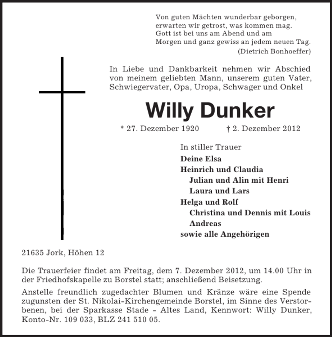 <p>Von guten Mächten wunderbar geborgen,<br />erwarten wir getrost, was kommen mag.<br />Gott ist bei uns am Abend und am<br />Morgen und ganz gewiss an jedem neuen Tag.<br />(Dietrich Bonhoeffer)<br />In Liebe und Dankbarkeit nehmen wir Abschied von meinem geliebten Mann, unserem guten Vater, Schwiegervater, Opa, Uropa, Schwager und Onkel<br />Willy Dunker<br />* 27. Dezember 1920 † 2. Dezember 2012<br />In stiller Trauer<br />Deine Elsa<br />Heinrich und Claudia<br />Julian und Alin mit Henri<br />Laura und Lars<br />Helga und Rolf<br />Christina und Dennis mit Louis<br />Andreas<br />sowie alle Angehörigen<br />21635 Jork, Höhen 12</p><p>Die Trauerfeier findet am Freitag, dem 7. Dezember 2012, um 14.00 Uhr in der Friedhofskapelle zu Borstel statt; anschließend Beisetzung.<br />Anstelle freundlich zugedachter Blumen und Kränze wäre eine Spende<br />zugunsten der St. Nikolai-Kirchengemeinde Borstel, im Sinne des Verstorbenen, bei der Sparkasse Stade - Altes Land, Kennwort: Willy Dunker, Konto-Nr. 109 033, BLZ 241 510 05.</p>