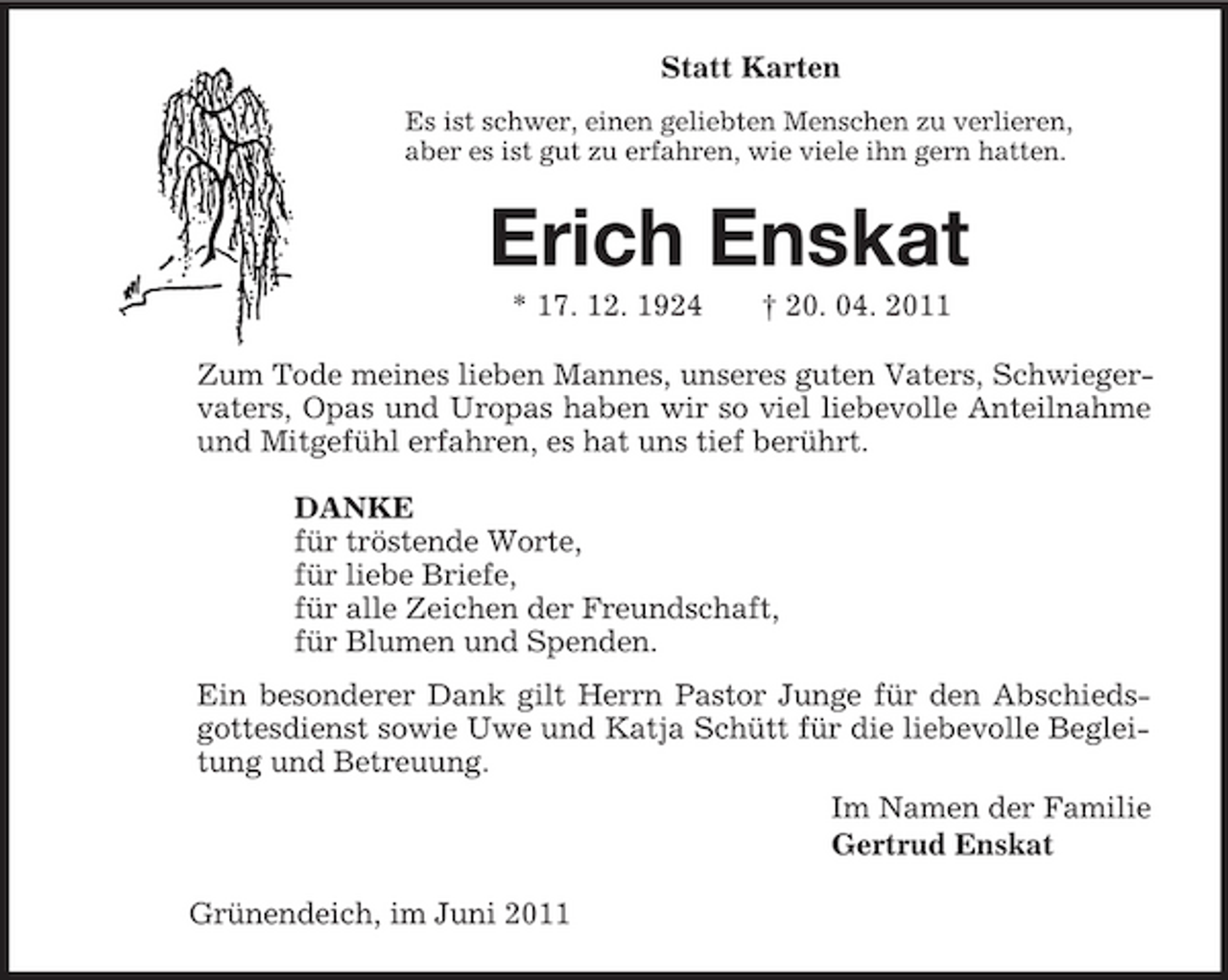 <p>Statt Karten<br />Es ist schwer, einen geliebten Menschen zu verlieren,<br />aber es ist gut zu erfahren, wie viele ihn gern hatten.<br />Erich Enskat<br />* 17. 12. 1924 † 20. 04. 2011<br />Zum Tode meines lieben Mannes, unseres guten Vaters, Schwiegervaters, Opas und Uropas haben wir so viel liebevolle Anteilnahme und Mitgefühl erfahren, es hat uns tief berührt.<br />DANKE<br />für tröstende Worte,<br />für liebe Briefe,<br />für alle Zeichen der Freundschaft,<br />für Blumen und Spenden.<br />Ein besonderer Dank gilt Herrn Pastor Junge für den Abschiedsgottesdienst sowie Uwe und Katja Schütt für die liebevolle Begleitung und Betreuung.<br />Im Namen der Familie<br />Gertrud Enskat<br />Grünendeich, im Juni 2011</p>