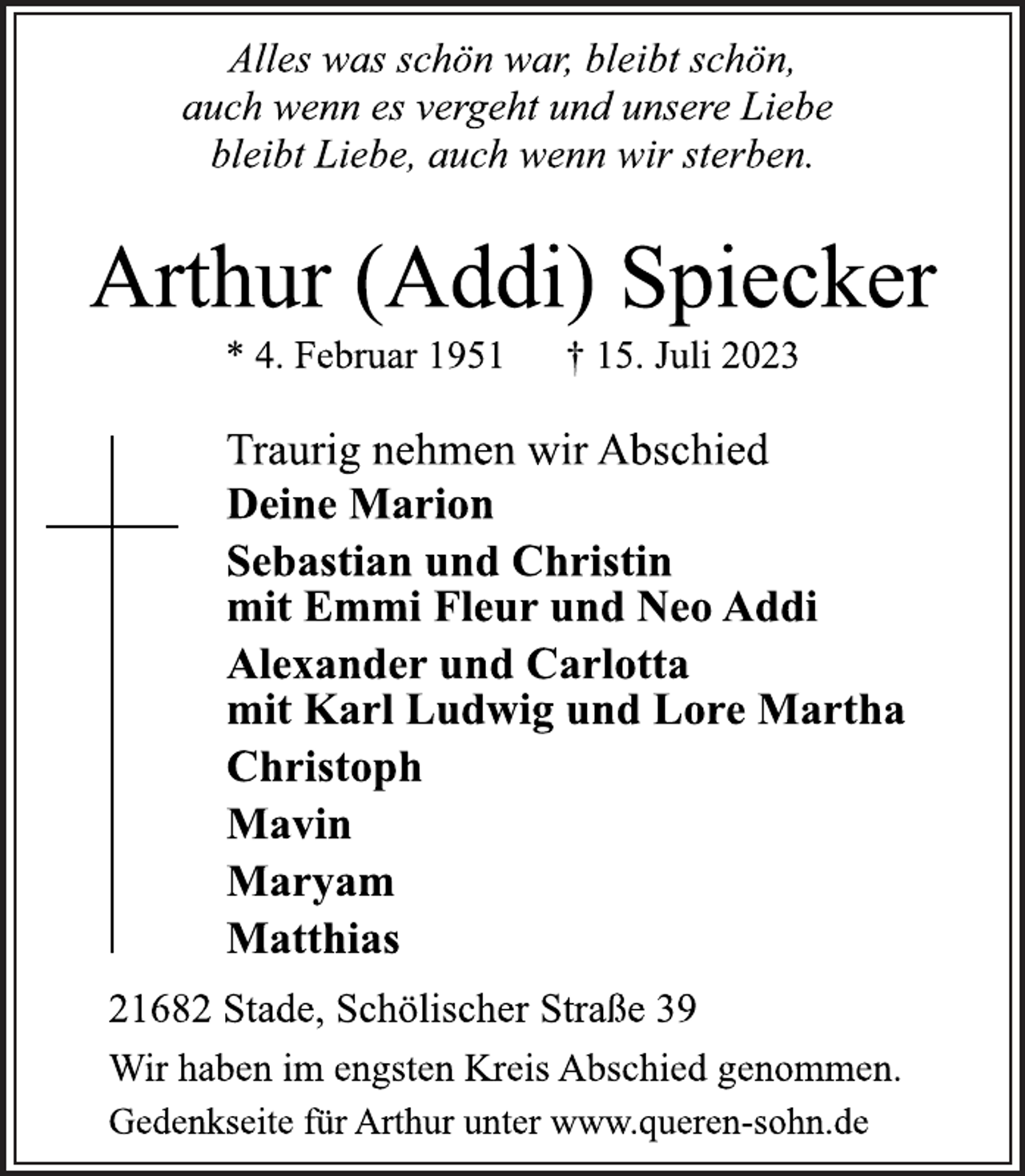 <p>Alles was schön war, bleibt schön,<br />auch wenn es vergeht und unsere Liebe<br />bleibt Liebe, auch wenn wir sterben.<br />Arthur (Addi) Spiecker<br />* 4. Februar 1951 † 15. Juli 2023<br />Traurig nehmen wir Abschied<br />Deine Marion<br />Sebastian und Christin<br />mit Emmi Fleur und Neo Addi<br />Alexander und Carlotta<br />mit Karl Ludwig und Lore Martha<br />Christoph<br />Mavin<br />Maryam<br />Matthias<br />21682 Stade, Schölischer Straße 39<br />Wir haben im engsten Kreis Abschied genommen.<br />Gedenkseite für Arthur unter www.queren-sohn.de</p>