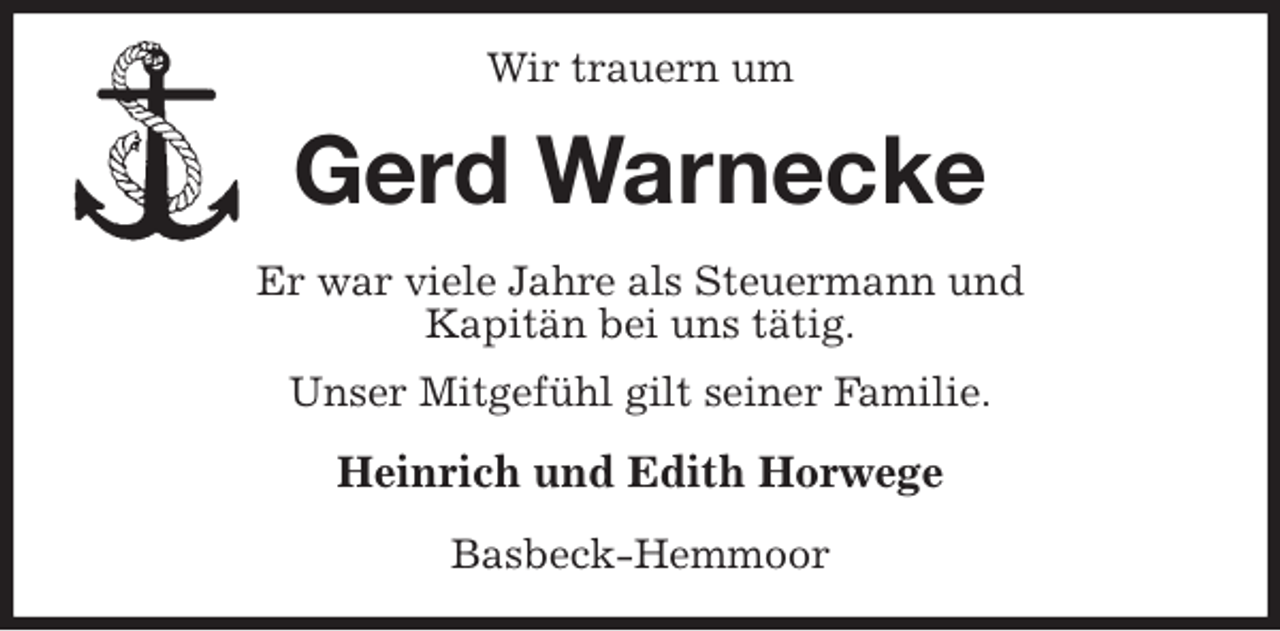<p>Wir trauern um<br />Gerd Warnecke<br />Er war viele Jahre als Steuermann und<br />Kapitän bei uns tätig.<br />Unser Mitgefühl gilt seiner Familie.<br />Heinrich und Edith Horwege<br />Basbeck-Hemmoor</p>