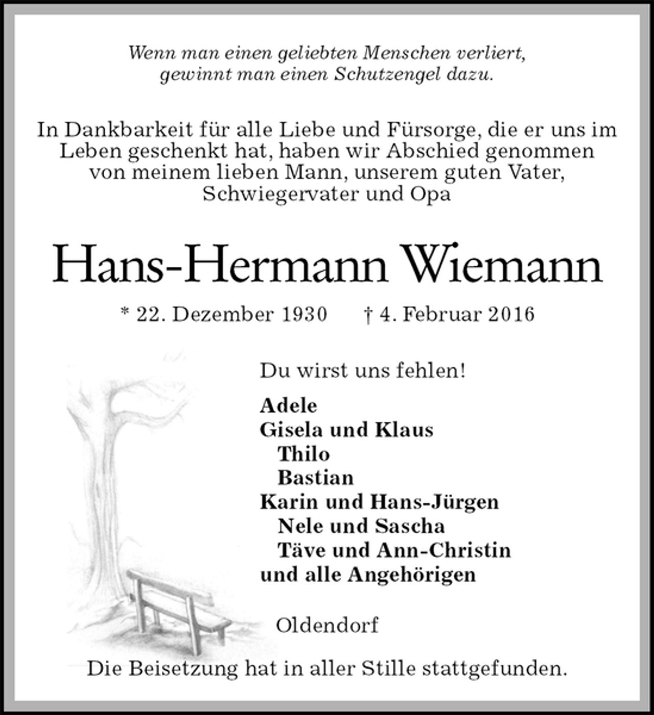 <p>Wenn man einen geliebten Menschen verliert,<br />gewinnt man einen Schutzengel dazu.<br />In Dankbarkeit für alle Liebe und Fürsorge, die er uns im Leben geschenkt hat, haben wir Abschied genommen<br />von meinem lieben Mann, unserem guten Vater,<br />Schwiegervater und Opa<br />Hans-Hermann Wiemann<br />* 22. Dezember 1930 † 4. Februar 2016<br />Du wirst uns fehlen!<br />Adele<br />Gisela und Klaus<br />Thilo<br />Bastian<br />Karin und Hans-Jürgen<br />Nele und Sascha<br />Täve und Ann-Christin<br />und alle Angehörigen<br />Oldendorf</p>
<p>Die Beisetzung hat in aller Stille stattgefunden.</p>