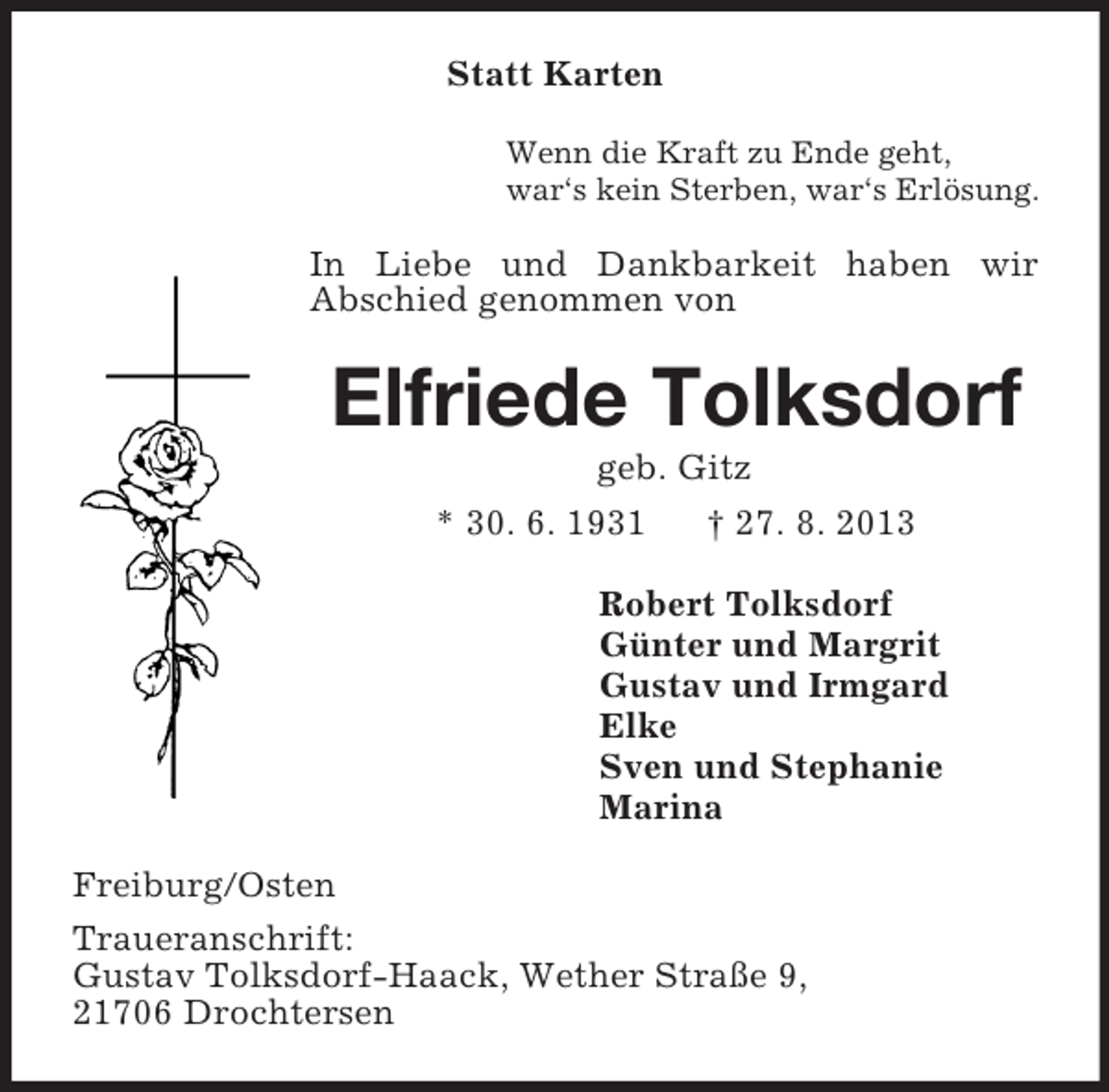 <p>Statt Karten<br />Wenn die Kraft zu Ende geht,<br />war‘s kein Sterben, war‘s Erlösung.<br />In Liebe und Dankbarkeit haben wir<br />Abschied genommen von<br />Elfriede Tolksdorf<br />geb. Gitz<br />* 30. 6. 1931 † 27. 8. 2013<br />Robert Tolksdorf<br />Günter und Margrit<br />Gustav und Irmgard<br />Elke<br />Sven und Stephanie<br />Marina<br />Freiburg/Osten<br />Traueranschrift:<br />Gustav Tolksdorf-Haack, Wether Straße 9,<br />21706 Drochtersen</p>
