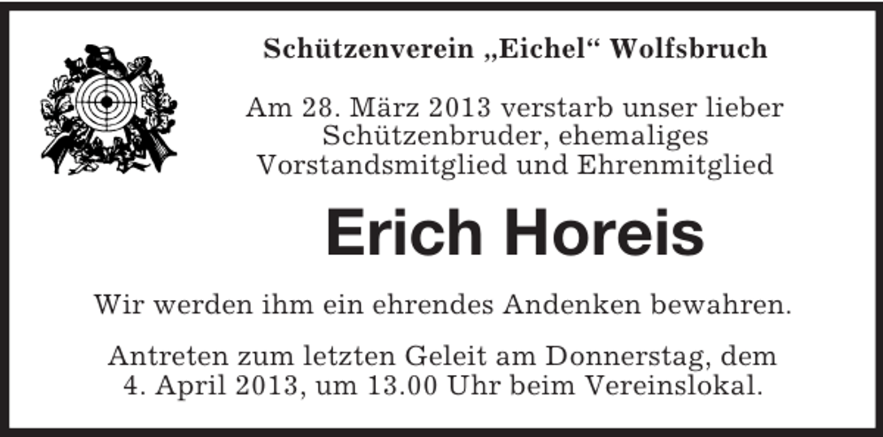 <p>Schützenverein „Eichel“ Wolfsbruch<br />Am 28. März 2013 verstarb unser lieber<br />Schützenbruder, ehemaliges<br />Vorstandsmitglied und Ehrenmitglied</p><p>Erich Horeis<br />Wir werden ihm ein ehrendes Andenken bewahren.<br />Antreten zum letzten Geleit am Donnerstag, dem<br />4. April 2013, um 13.00 Uhr beim Vereinslokal.</p>