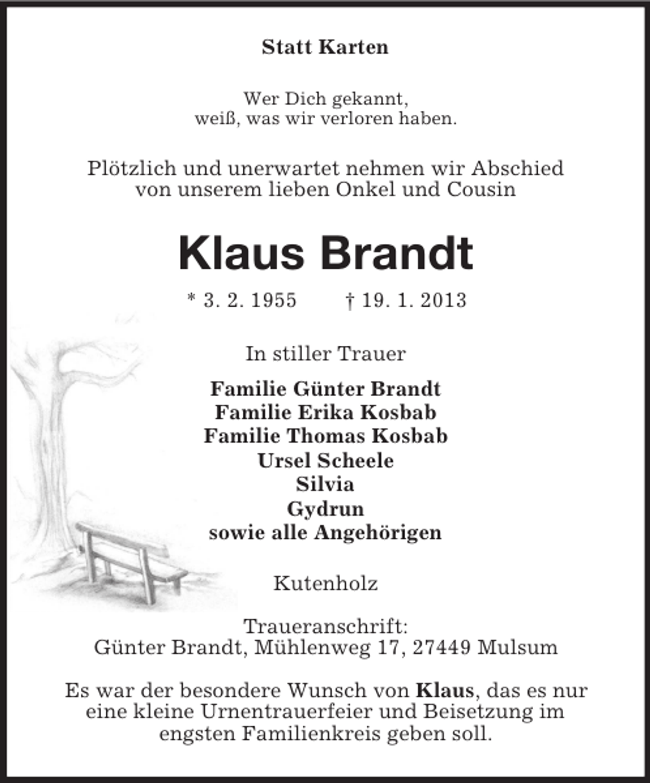 <p>Statt Karten<br />Wer Dich gekannt,<br />weiß, was wir verloren haben.<br />Plötzlich und unerwartet nehmen wir Abschied<br />von unserem lieben Onkel und Cousin<br />Klaus Brandt<br />* 3. 2. 1955 † 19. 1. 2013<br />In stiller Trauer<br />Familie Günter Brandt<br />Familie Erika Kosbab<br />Familie Thomas Kosbab<br />Ursel Scheele<br />Silvia<br />Gydrun<br />sowie alle Angehörigen<br />Kutenholz</p><p>Traueranschrift:<br />Günter Brandt, Mühlenweg 17, 27449 Mulsum</p><p>Es war der besondere Wunsch von Klaus, das es nur<br />eine kleine Urnentrauerfeier und Beisetzung im<br />engsten Familienkreis geben soll.</p>
