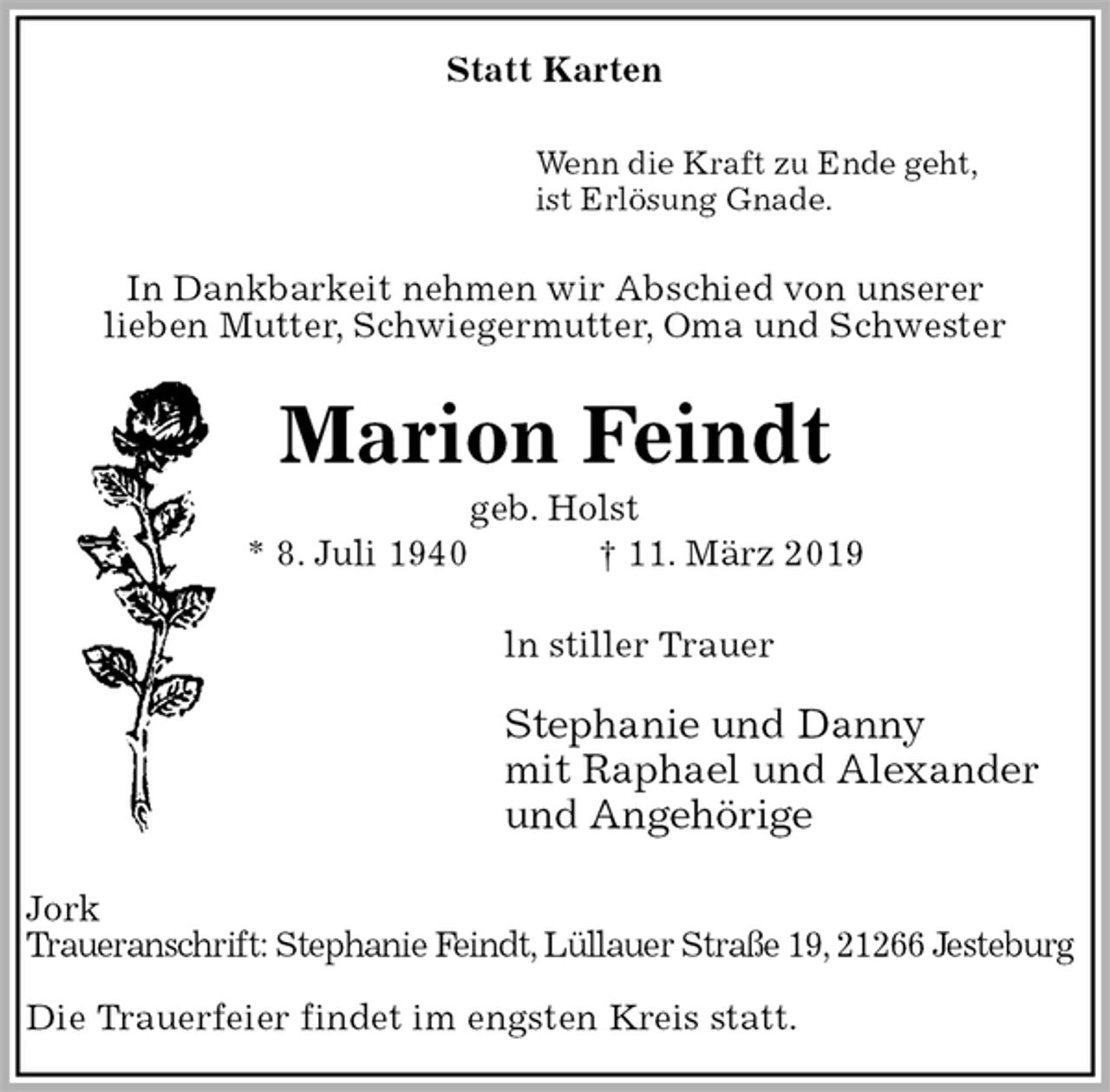 <p>Statt Karten<br />Wenn die Kraft zu Ende geht,<br />ist Erlösung Gnade.<br />In Dankbarkeit nehmen wir Abschied von unserer<br />lieben Mutter, Schwiegermutter, Oma und Schwester<br />Marion Feindt<br />geb. Holst<br />* 8. Juli 1940 † 11. März 2019<br />ln stiller Trauer</p><p>Stephanie und Danny<br />mit Raphael und Alexander<br />und Angehörige<br />Jork<br />Traueranschrift: Stephanie Feindt, Lüllauer Straße 19, 21266 Jesteburg</p><p>Die Trauerfeier findet im engsten Kreis statt.</p>